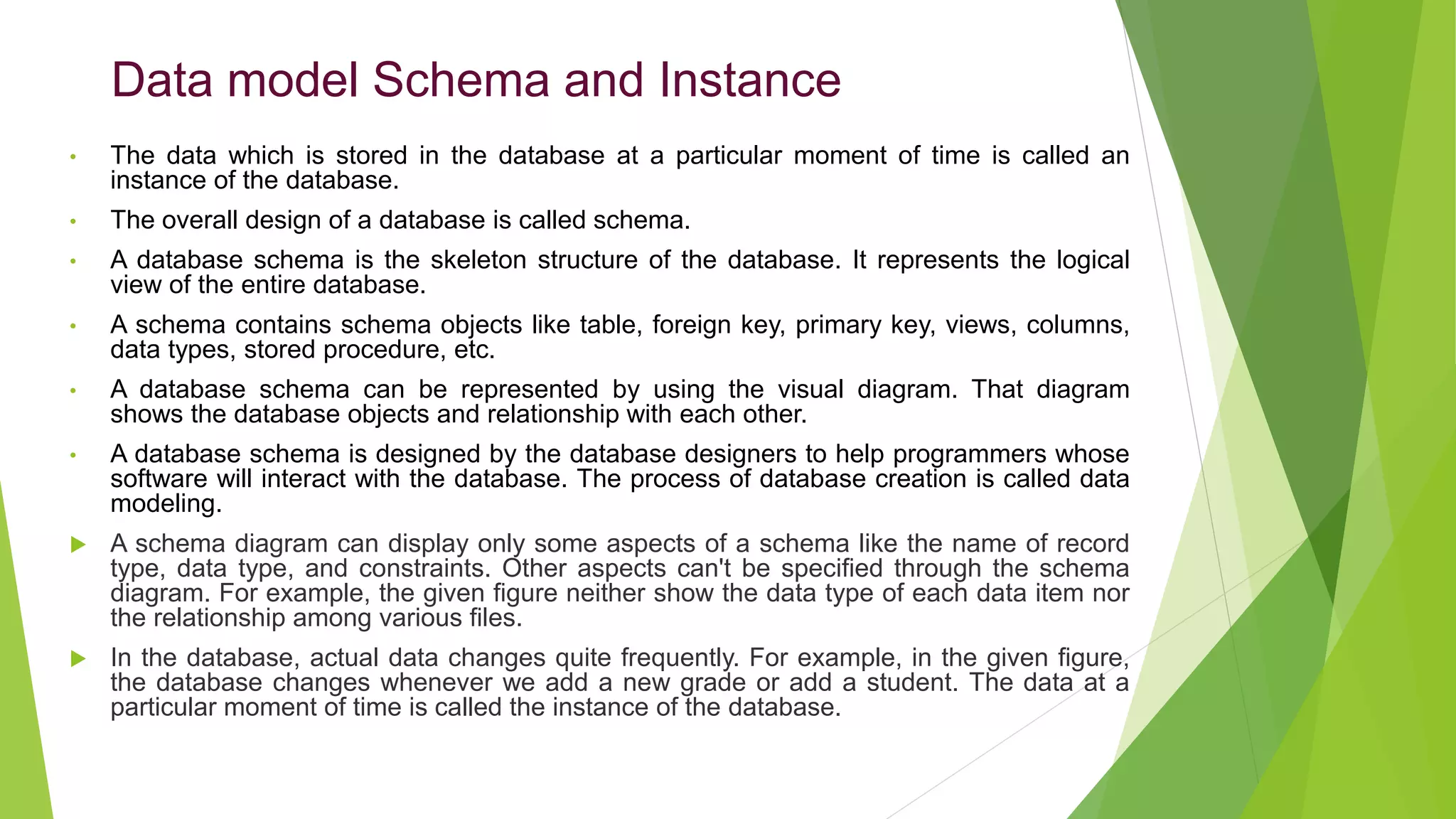 Data model Schema and Instance
• The data which is stored in the database at a particular moment of time is called an
instance of the database.
• The overall design of a database is called schema.
• A database schema is the skeleton structure of the database. It represents the logical
view of the entire database.
• A schema contains schema objects like table, foreign key, primary key, views, columns,
data types, stored procedure, etc.
• A database schema can be represented by using the visual diagram. That diagram
shows the database objects and relationship with each other.
• A database schema is designed by the database designers to help programmers whose
software will interact with the database. The process of database creation is called data
modeling.
 A schema diagram can display only some aspects of a schema like the name of record
type, data type, and constraints. Other aspects can't be specified through the schema
diagram. For example, the given figure neither show the data type of each data item nor
the relationship among various files.
 In the database, actual data changes quite frequently. For example, in the given figure,
the database changes whenever we add a new grade or add a student. The data at a
particular moment of time is called the instance of the database.
 
