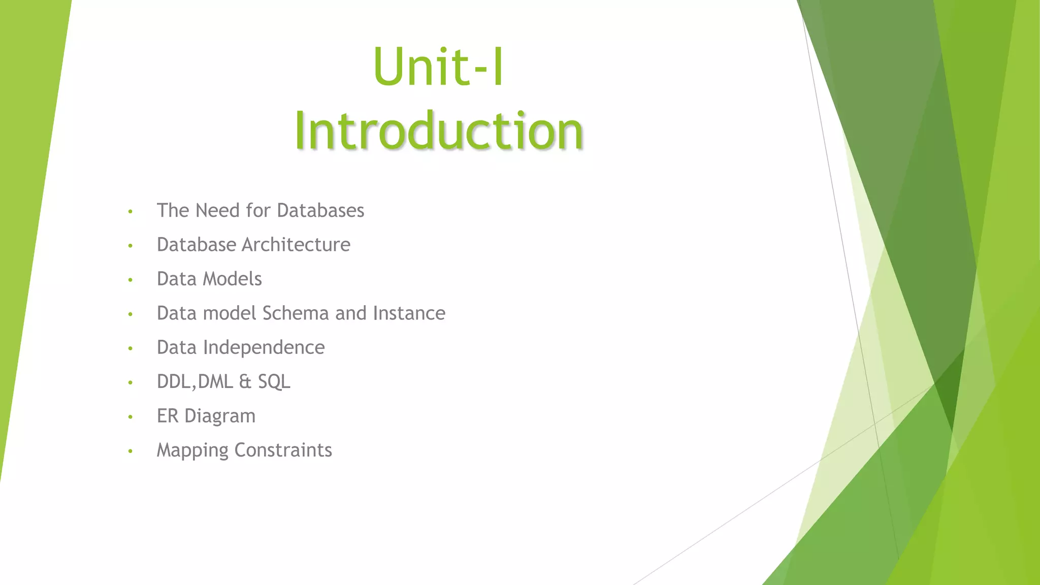 Unit-I
Introduction
• The Need for Databases
• Database Architecture
• Data Models
• Data model Schema and Instance
• Data Independence
• DDL,DML & SQL
• ER Diagram
• Mapping Constraints
 