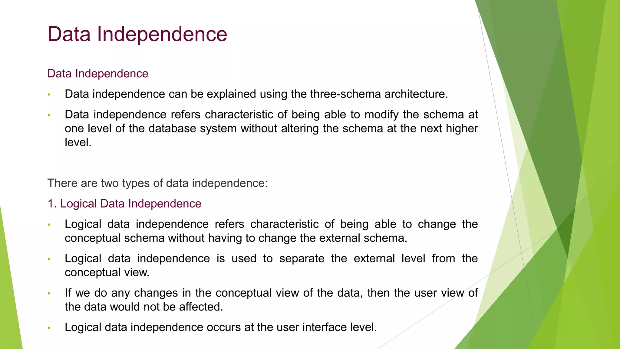 Data Independence
Data Independence
• Data independence can be explained using the three-schema architecture.
• Data independence refers characteristic of being able to modify the schema at
one level of the database system without altering the schema at the next higher
level.
There are two types of data independence:
1. Logical Data Independence
• Logical data independence refers characteristic of being able to change the
conceptual schema without having to change the external schema.
• Logical data independence is used to separate the external level from the
conceptual view.
• If we do any changes in the conceptual view of the data, then the user view of
the data would not be affected.
• Logical data independence occurs at the user interface level.
 