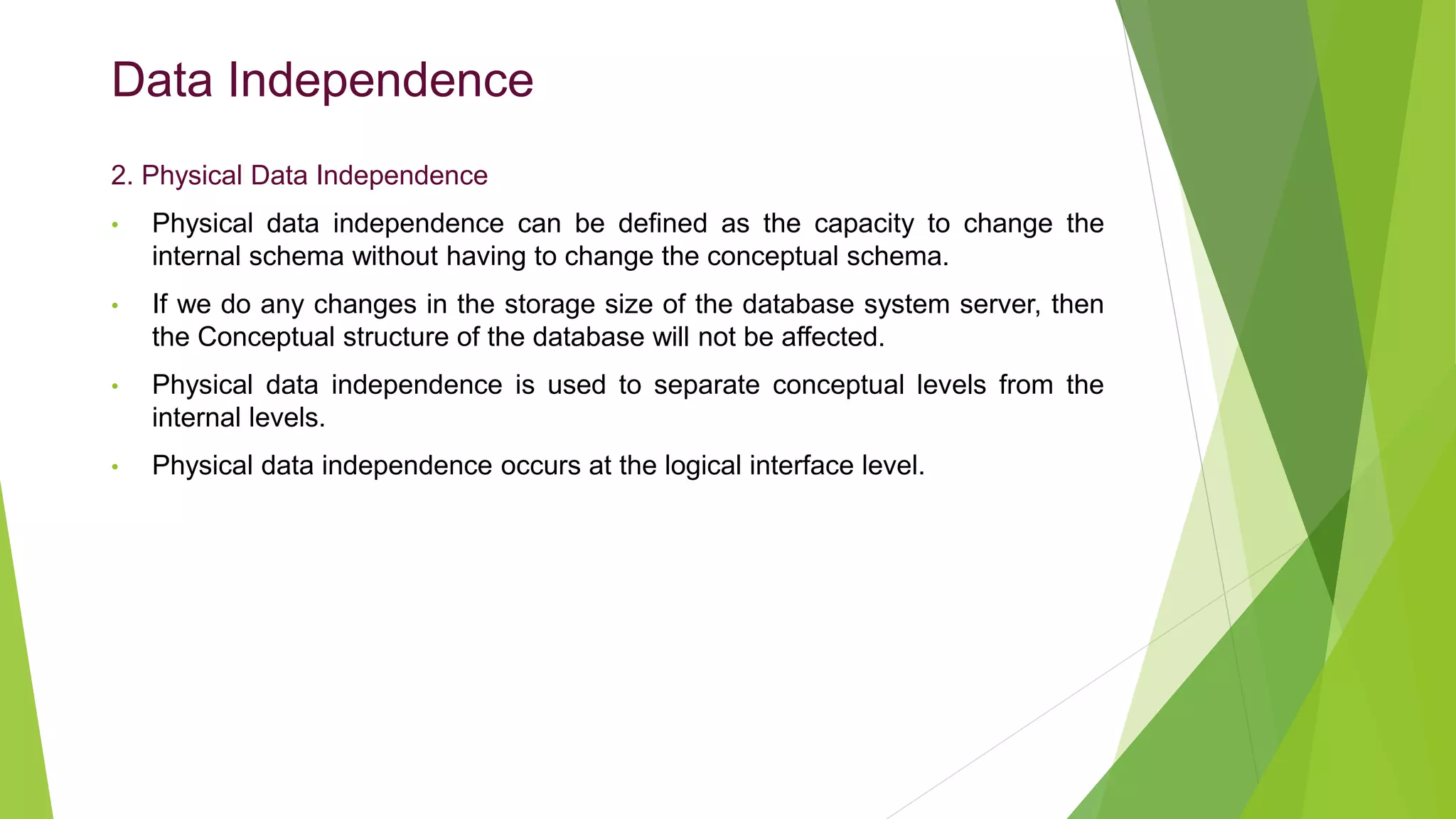 Data Independence
2. Physical Data Independence
• Physical data independence can be defined as the capacity to change the
internal schema without having to change the conceptual schema.
• If we do any changes in the storage size of the database system server, then
the Conceptual structure of the database will not be affected.
• Physical data independence is used to separate conceptual levels from the
internal levels.
• Physical data independence occurs at the logical interface level.
 
