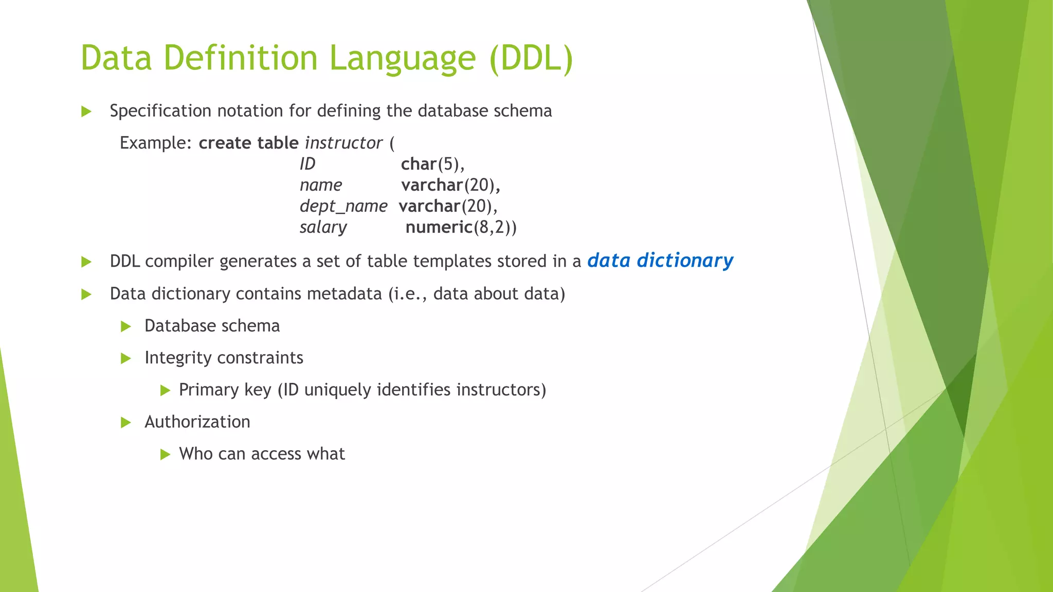 Data Definition Language (DDL)
 Specification notation for defining the database schema
Example: create table instructor (
ID char(5),
name varchar(20),
dept_name varchar(20),
salary numeric(8,2))
 DDL compiler generates a set of table templates stored in a data dictionary
 Data dictionary contains metadata (i.e., data about data)
 Database schema
 Integrity constraints
 Primary key (ID uniquely identifies instructors)
 Authorization
 Who can access what
 