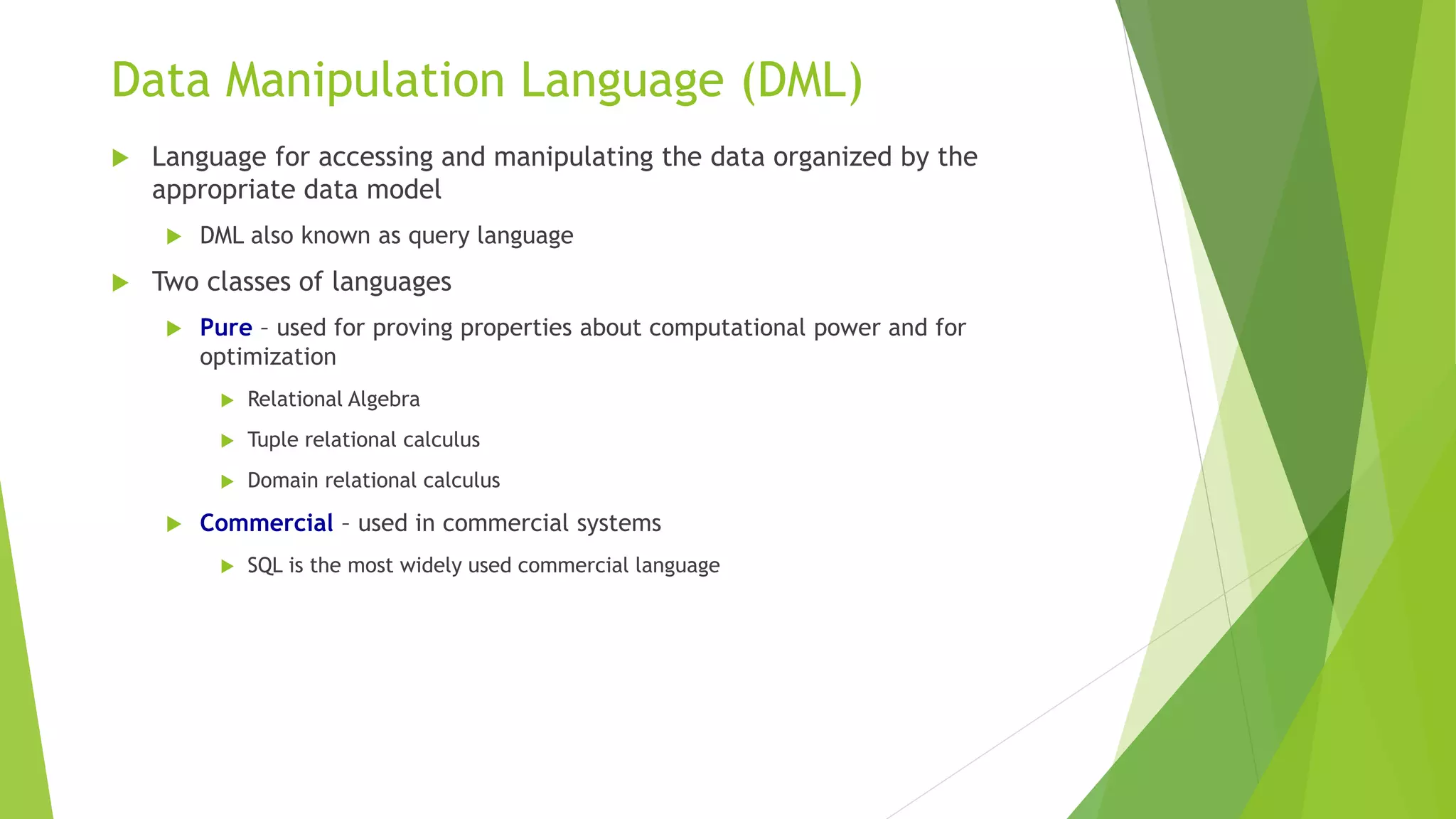 Data Manipulation Language (DML)
 Language for accessing and manipulating the data organized by the
appropriate data model
 DML also known as query language
 Two classes of languages
 Pure – used for proving properties about computational power and for
optimization
 Relational Algebra
 Tuple relational calculus
 Domain relational calculus
 Commercial – used in commercial systems
 SQL is the most widely used commercial language
 