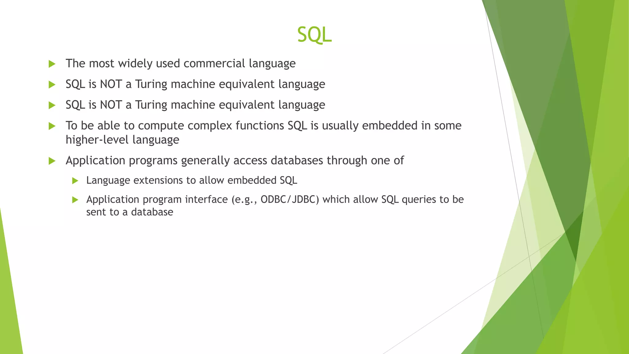 SQL
 The most widely used commercial language
 SQL is NOT a Turing machine equivalent language
 SQL is NOT a Turing machine equivalent language
 To be able to compute complex functions SQL is usually embedded in some
higher-level language
 Application programs generally access databases through one of
 Language extensions to allow embedded SQL
 Application program interface (e.g., ODBC/JDBC) which allow SQL queries to be
sent to a database
 