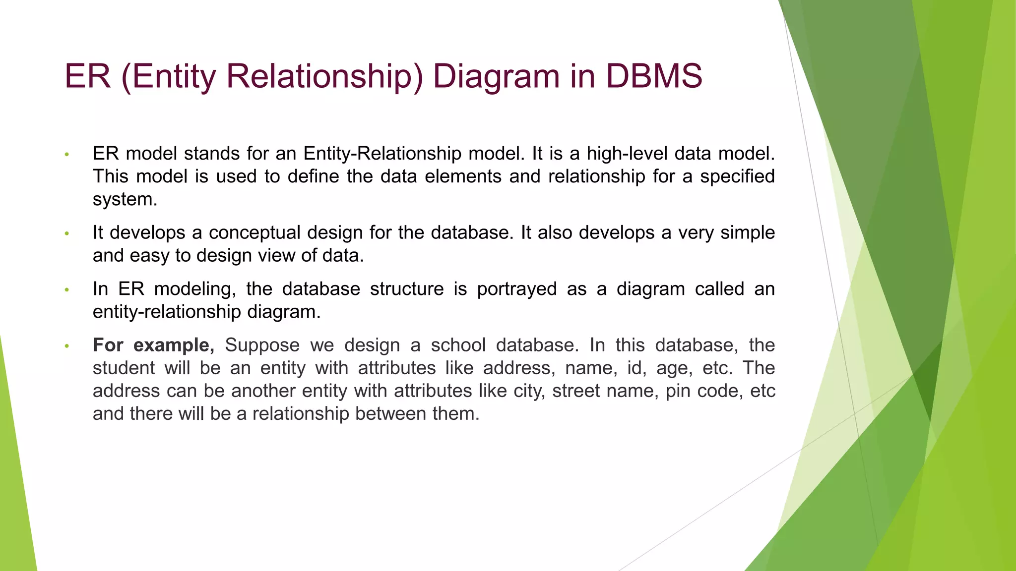 ER (Entity Relationship) Diagram in DBMS
• ER model stands for an Entity-Relationship model. It is a high-level data model.
This model is used to define the data elements and relationship for a specified
system.
• It develops a conceptual design for the database. It also develops a very simple
and easy to design view of data.
• In ER modeling, the database structure is portrayed as a diagram called an
entity-relationship diagram.
• For example, Suppose we design a school database. In this database, the
student will be an entity with attributes like address, name, id, age, etc. The
address can be another entity with attributes like city, street name, pin code, etc
and there will be a relationship between them.
 