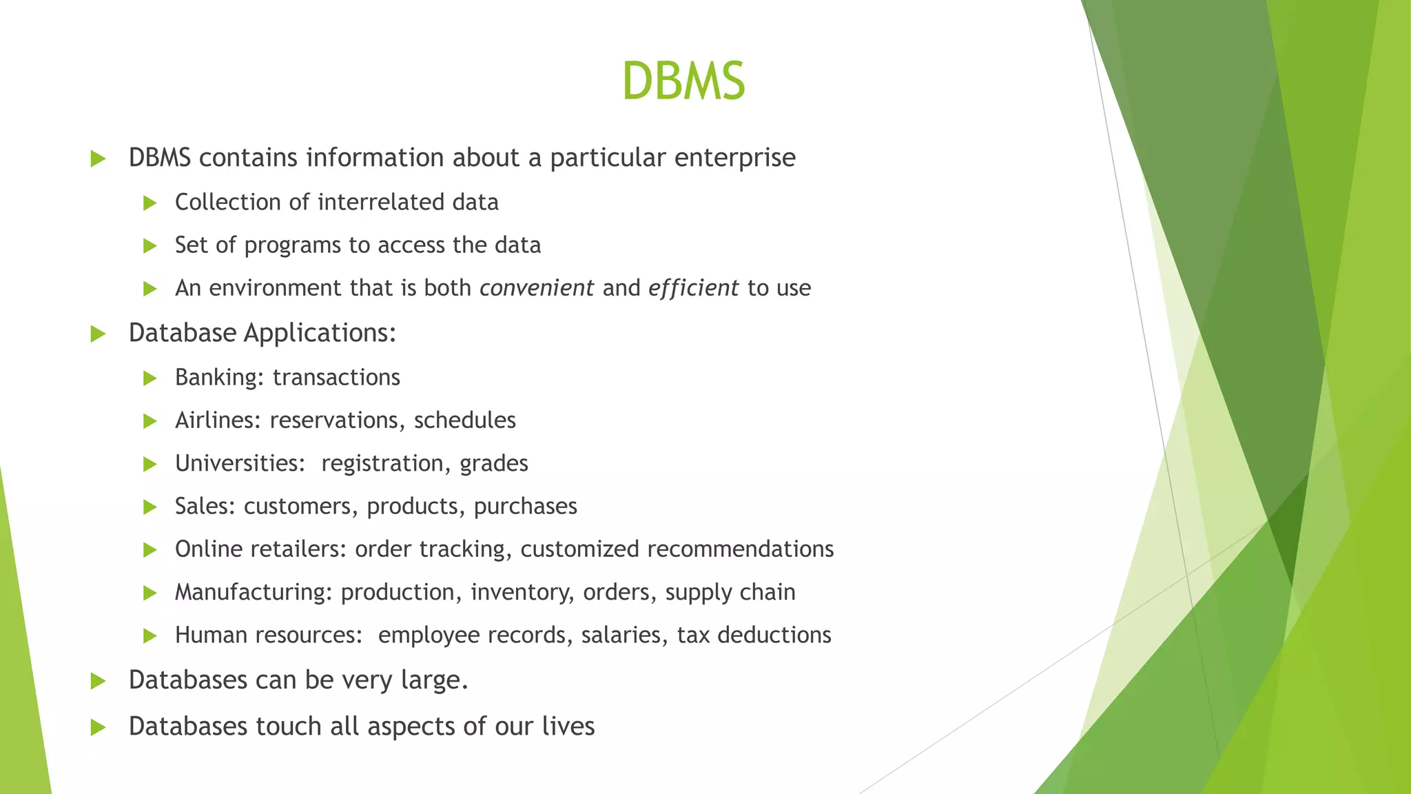 DBMS
 DBMS contains information about a particular enterprise
 Collection of interrelated data
 Set of programs to access the data
 An environment that is both convenient and efficient to use
 Database Applications:
 Banking: transactions
 Airlines: reservations, schedules
 Universities: registration, grades
 Sales: customers, products, purchases
 Online retailers: order tracking, customized recommendations
 Manufacturing: production, inventory, orders, supply chain
 Human resources: employee records, salaries, tax deductions
 Databases can be very large.
 Databases touch all aspects of our lives
 