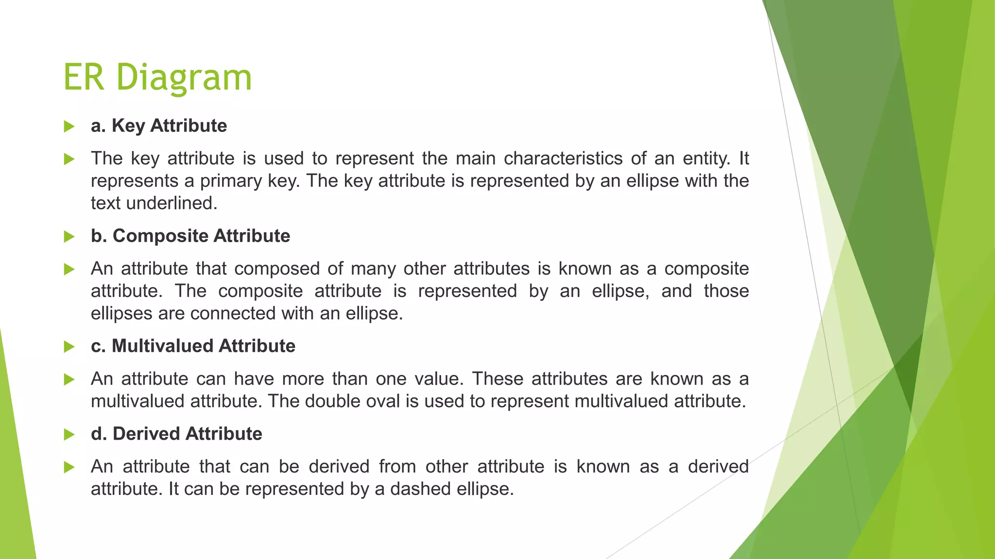 ER Diagram
 a. Key Attribute
 The key attribute is used to represent the main characteristics of an entity. It
represents a primary key. The key attribute is represented by an ellipse with the
text underlined.
 b. Composite Attribute
 An attribute that composed of many other attributes is known as a composite
attribute. The composite attribute is represented by an ellipse, and those
ellipses are connected with an ellipse.
 c. Multivalued Attribute
 An attribute can have more than one value. These attributes are known as a
multivalued attribute. The double oval is used to represent multivalued attribute.
 d. Derived Attribute
 An attribute that can be derived from other attribute is known as a derived
attribute. It can be represented by a dashed ellipse.
 