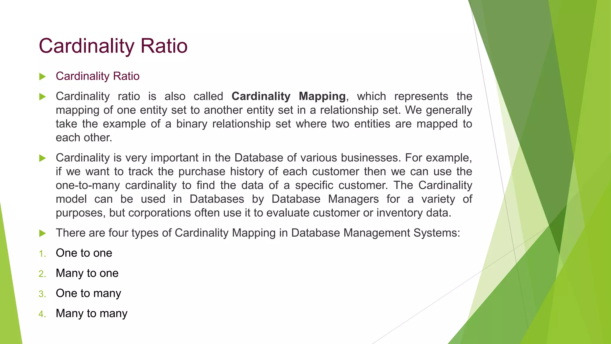 Cardinality Ratio
 Cardinality Ratio
 Cardinality ratio is also called Cardinality Mapping, which represents the
mapping of one entity set to another entity set in a relationship set. We generally
take the example of a binary relationship set where two entities are mapped to
each other.
 Cardinality is very important in the Database of various businesses. For example,
if we want to track the purchase history of each customer then we can use the
one-to-many cardinality to find the data of a specific customer. The Cardinality
model can be used in Databases by Database Managers for a variety of
purposes, but corporations often use it to evaluate customer or inventory data.
 There are four types of Cardinality Mapping in Database Management Systems:
1. One to one
2. Many to one
3. One to many
4. Many to many
 