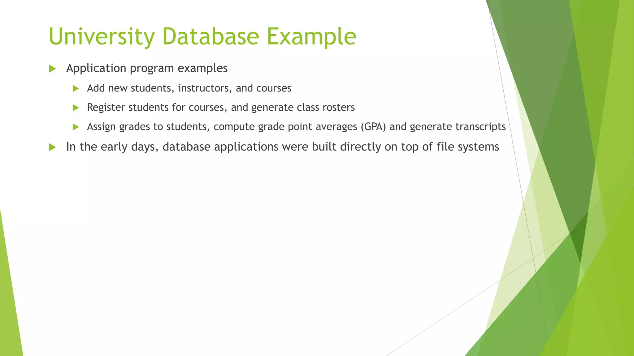 University Database Example
 Application program examples
 Add new students, instructors, and courses
 Register students for courses, and generate class rosters
 Assign grades to students, compute grade point averages (GPA) and generate transcripts
 In the early days, database applications were built directly on top of file systems
 