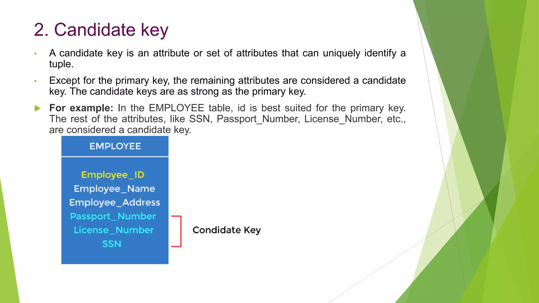 2. Candidate key
• A candidate key is an attribute or set of attributes that can uniquely identify a
tuple.
• Except for the primary key, the remaining attributes are considered a candidate
key. The candidate keys are as strong as the primary key.
 For example: In the EMPLOYEE table, id is best suited for the primary key.
The rest of the attributes, like SSN, Passport_Number, License_Number, etc.,
are considered a candidate key.
 