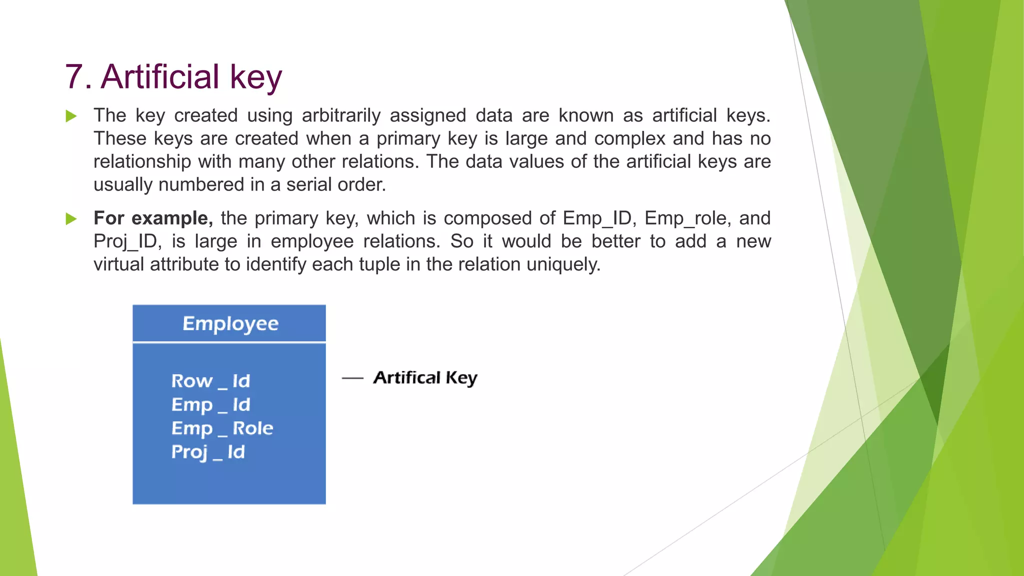 7. Artificial key
 The key created using arbitrarily assigned data are known as artificial keys.
These keys are created when a primary key is large and complex and has no
relationship with many other relations. The data values of the artificial keys are
usually numbered in a serial order.
 For example, the primary key, which is composed of Emp_ID, Emp_role, and
Proj_ID, is large in employee relations. So it would be better to add a new
virtual attribute to identify each tuple in the relation uniquely.
 