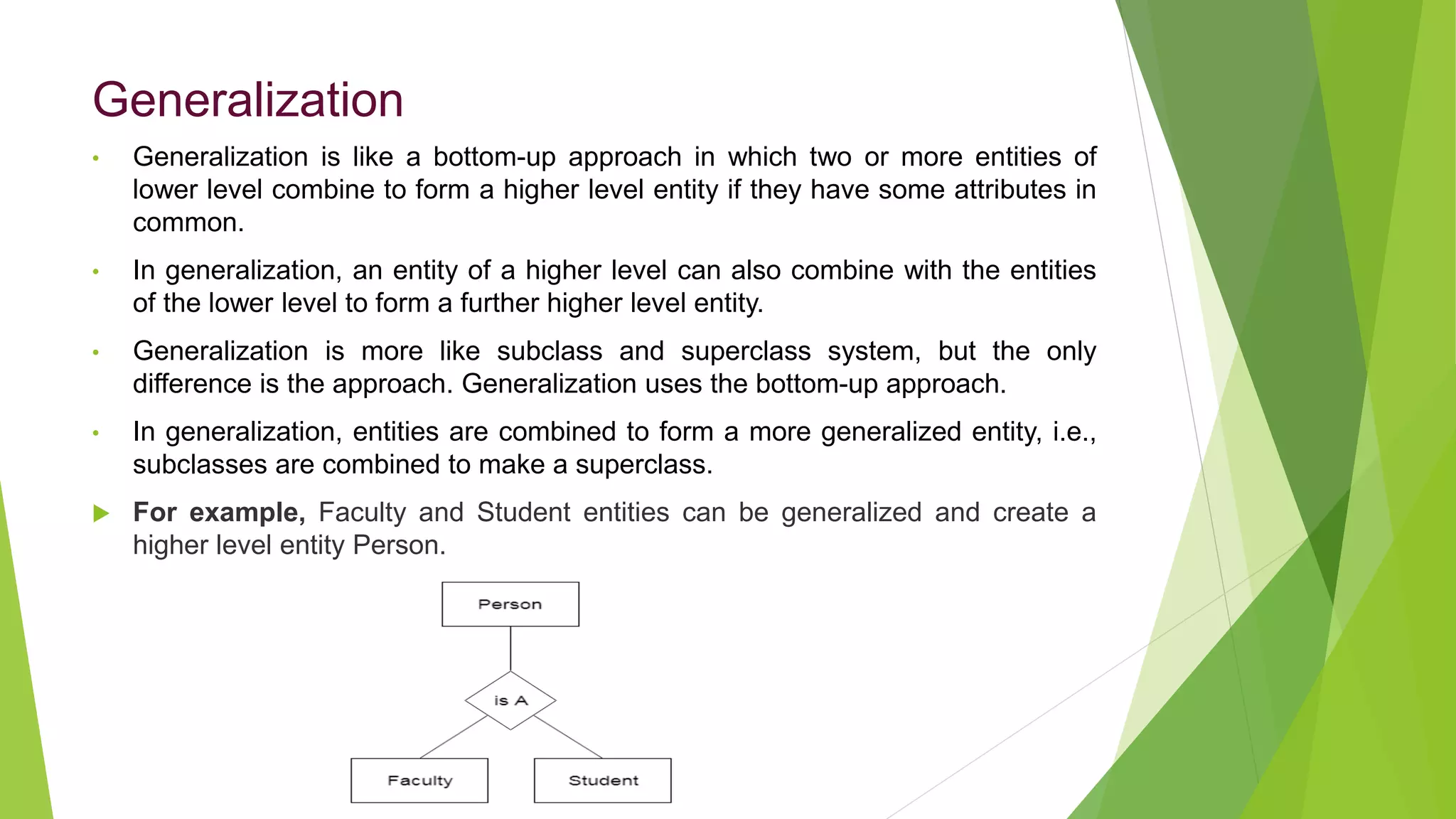Generalization
• Generalization is like a bottom-up approach in which two or more entities of
lower level combine to form a higher level entity if they have some attributes in
common.
• In generalization, an entity of a higher level can also combine with the entities
of the lower level to form a further higher level entity.
• Generalization is more like subclass and superclass system, but the only
difference is the approach. Generalization uses the bottom-up approach.
• In generalization, entities are combined to form a more generalized entity, i.e.,
subclasses are combined to make a superclass.
 For example, Faculty and Student entities can be generalized and create a
higher level entity Person.
 