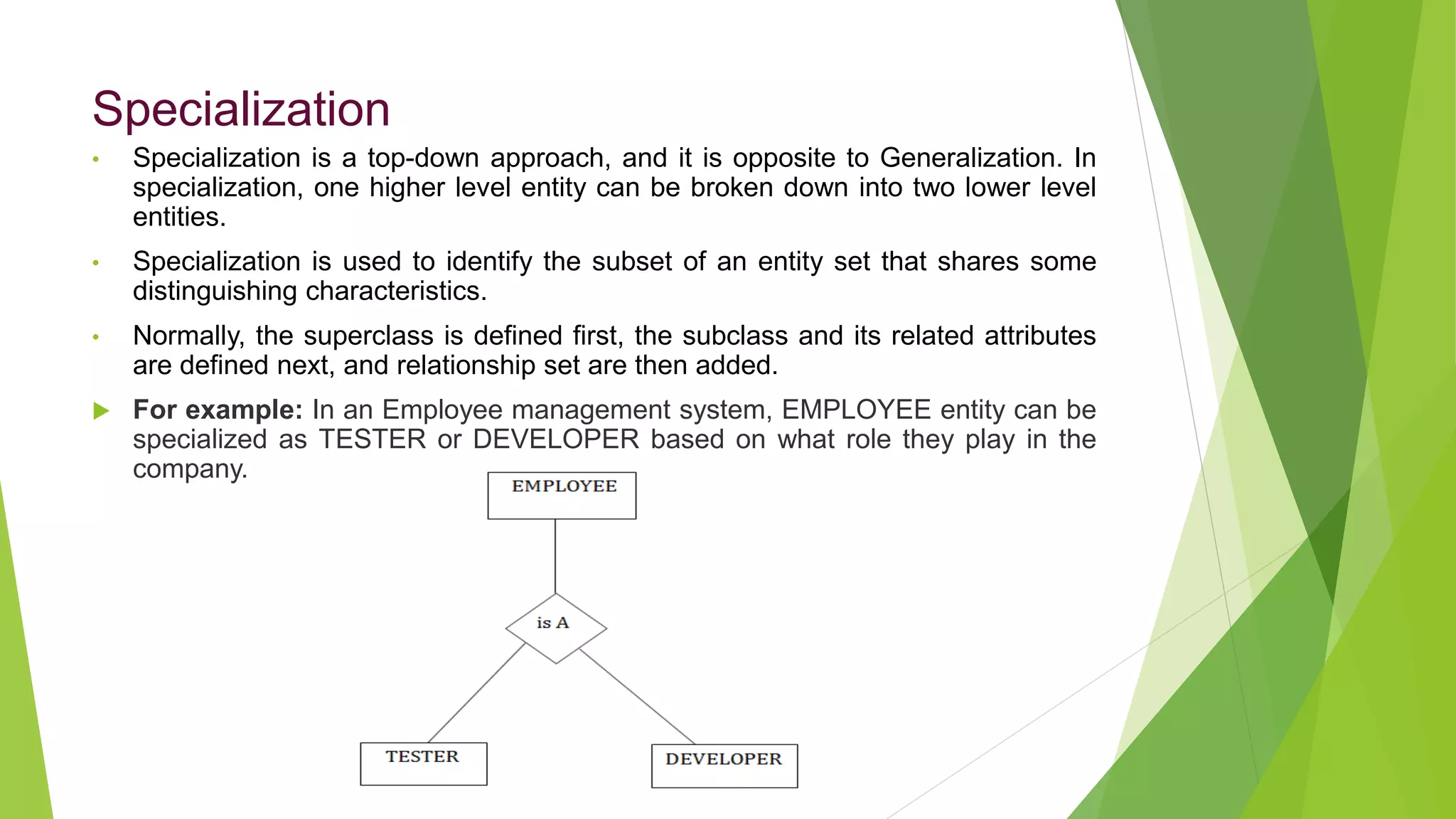 Specialization
• Specialization is a top-down approach, and it is opposite to Generalization. In
specialization, one higher level entity can be broken down into two lower level
entities.
• Specialization is used to identify the subset of an entity set that shares some
distinguishing characteristics.
• Normally, the superclass is defined first, the subclass and its related attributes
are defined next, and relationship set are then added.
 For example: In an Employee management system, EMPLOYEE entity can be
specialized as TESTER or DEVELOPER based on what role they play in the
company.
 