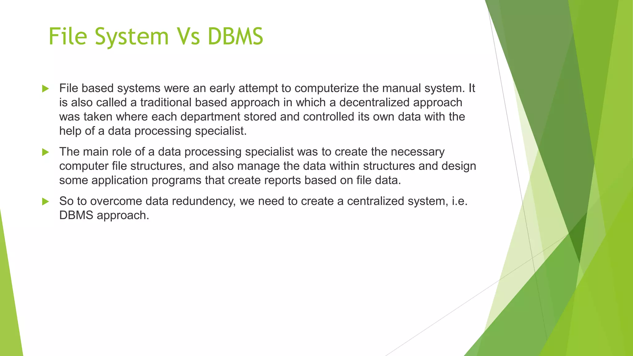 File System Vs DBMS
 File based systems were an early attempt to computerize the manual system. It
is also called a traditional based approach in which a decentralized approach
was taken where each department stored and controlled its own data with the
help of a data processing specialist.
 The main role of a data processing specialist was to create the necessary
computer file structures, and also manage the data within structures and design
some application programs that create reports based on file data.
 So to overcome data redundency, we need to create a centralized system, i.e.
DBMS approach.
 