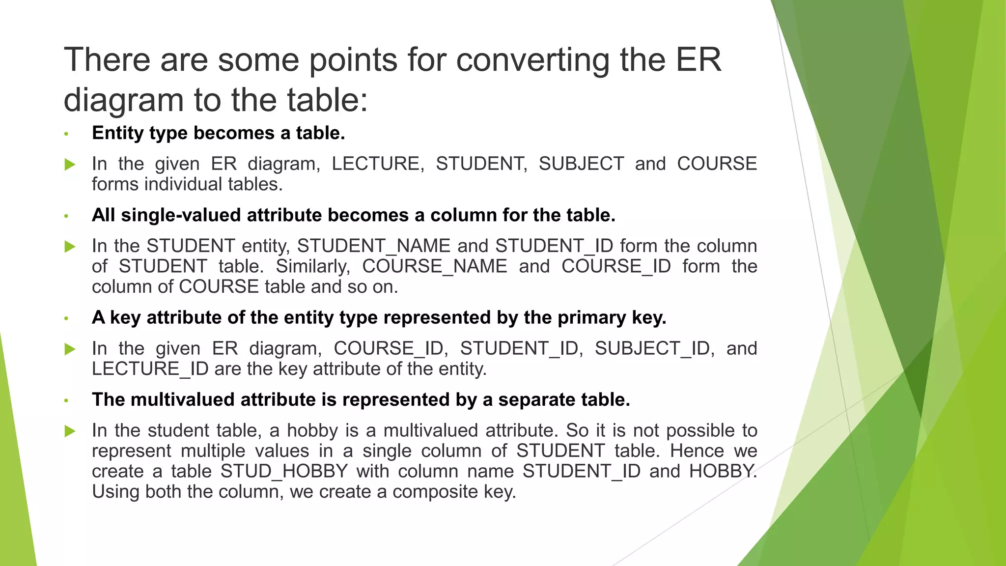 There are some points for converting the ER
diagram to the table:
• Entity type becomes a table.
 In the given ER diagram, LECTURE, STUDENT, SUBJECT and COURSE
forms individual tables.
• All single-valued attribute becomes a column for the table.
 In the STUDENT entity, STUDENT_NAME and STUDENT_ID form the column
of STUDENT table. Similarly, COURSE_NAME and COURSE_ID form the
column of COURSE table and so on.
• A key attribute of the entity type represented by the primary key.
 In the given ER diagram, COURSE_ID, STUDENT_ID, SUBJECT_ID, and
LECTURE_ID are the key attribute of the entity.
• The multivalued attribute is represented by a separate table.
 In the student table, a hobby is a multivalued attribute. So it is not possible to
represent multiple values in a single column of STUDENT table. Hence we
create a table STUD_HOBBY with column name STUDENT_ID and HOBBY.
Using both the column, we create a composite key.
 