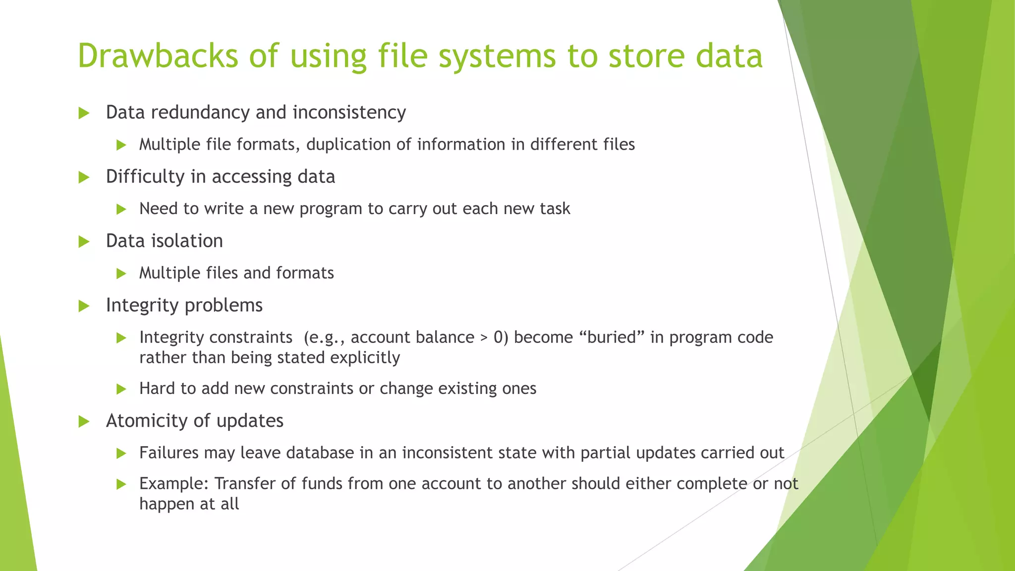 Drawbacks of using file systems to store data
 Data redundancy and inconsistency
 Multiple file formats, duplication of information in different files
 Difficulty in accessing data
 Need to write a new program to carry out each new task
 Data isolation
 Multiple files and formats
 Integrity problems
 Integrity constraints (e.g., account balance > 0) become “buried” in program code
rather than being stated explicitly
 Hard to add new constraints or change existing ones
 Atomicity of updates
 Failures may leave database in an inconsistent state with partial updates carried out
 Example: Transfer of funds from one account to another should either complete or not
happen at all
 