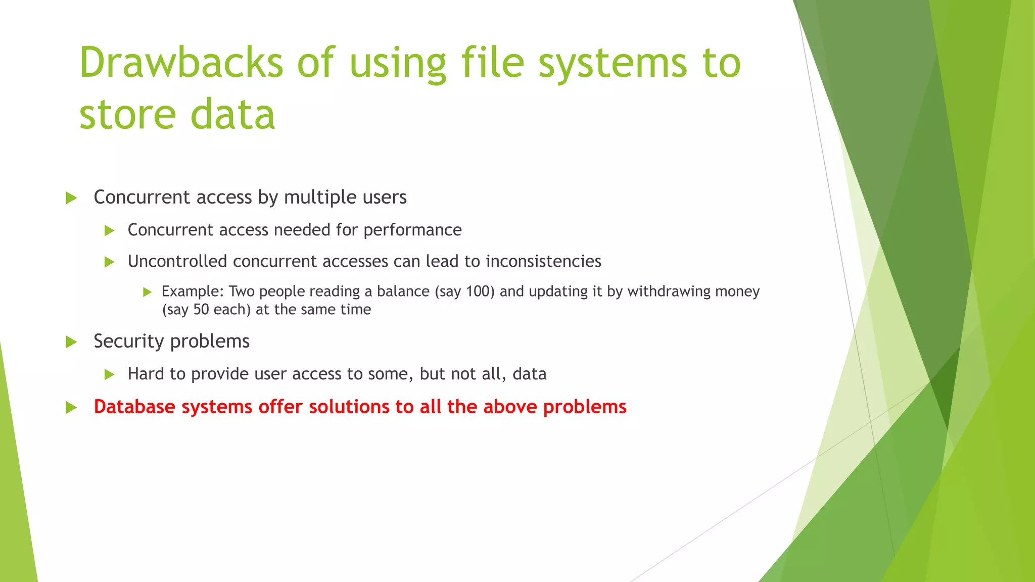 Drawbacks of using file systems to
store data
 Concurrent access by multiple users
 Concurrent access needed for performance
 Uncontrolled concurrent accesses can lead to inconsistencies
 Example: Two people reading a balance (say 100) and updating it by withdrawing money
(say 50 each) at the same time
 Security problems
 Hard to provide user access to some, but not all, data
 Database systems offer solutions to all the above problems
 
