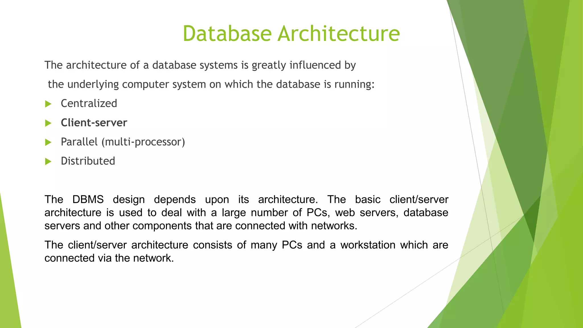Database Architecture
The architecture of a database systems is greatly influenced by
the underlying computer system on which the database is running:
 Centralized
 Client-server
 Parallel (multi-processor)
 Distributed
The DBMS design depends upon its architecture. The basic client/server
architecture is used to deal with a large number of PCs, web servers, database
servers and other components that are connected with networks.
The client/server architecture consists of many PCs and a workstation which are
connected via the network.
 
