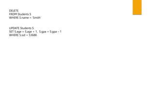 DELETE
FROM Students S
WHERE S.name = ‘Smith’
UPDATE Students S
SET S.age = S.age + 1, S.gpa = S.gpa – 1
WHERE S.sid = 53688
 