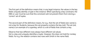 The first part of the definition means that, in any legal instance, the values in the key
fields uniquely identify a tuple in the instance. When specifying a key constraint, the
DBA or user must be sure that this constraint will not prevent them from storing a
‘correct’ set of tuples.
The second part of the definition means, for e.g., that the set of fields {sid, name} is
not a key for Students, because this set properly contains the key {sid}. The set {sid,
name} is an example of a superkey, which is a set of fields that contains a key.
Observe that two different rows always have different sid values.
Sid is a key and uniquely identifies a tuple. However, this does not hold for nonkey
fields. For e.g. the relation contains two rows with Smith in the name field.
 