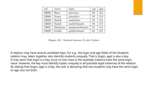A relation may have several candidate keys. For e.g., the login and age fields of the Students
relation may, taken together, also identify students uniquely. That is {login, age} is also a key.
It may seem that login is a key, since no two rows in the example instance have the same login
value. However, the key must identify tuples uniquely in all possible legal instances of the relation.
By stating that {login, age} is a key, the user is declaring that two students may have the same login
or age, but not both.
 
