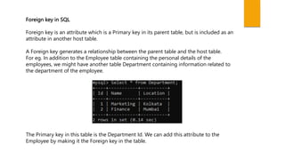 Foreign key in SQL
Foreign key is an attribute which is a Primary key in its parent table, but is included as an
attribute in another host table.
A Foreign key generates a relationship between the parent table and the host table.
For eg. In addition to the Employee table containing the personal details of the
employees, we might have another table Department containing information related to
the department of the employee.
The Primary key in this table is the Department Id. We can add this attribute to the
Employee by making it the Foreign key in the table.
 