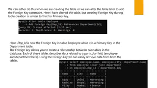 We can either do this when we are creating the table or we can alter the table later to add
the Foreign Key constraint. Here I have altered the table, but creating Foreign Key during
table creation is similar to that for Primary Key.
Here, Dep_Id is now the Foreign Key in table Employee while it is a Primary Key in the
Department table.
The Foreign key allows you to create a relationship between two tables in the
database. Each of these tables describes data related to a particular field (employee
and department here). Using the Foreign key we can easily retrieve data from both the
tables.
 