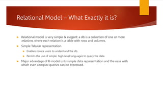 Relational Model – What Exactly it is?
 Relational model is very simple & elegant: a db is a collection of one or more
relations, where each relation is a table with rows and columns.
 Simple Tabular representation
 Enables novice users to understand the db.
 Permits the use of simple, high-level languages to query the data.
 Major advantage of R-model is its simple data representation and the ease with
which even complex queries can be expressed.
 