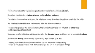 The main construct for representing data in the relational model is a relation.
A relation consists of a relation schema and a relation instance.
The relation instance is a table, and the relation schema describes the column heads for the table.
We first describe the relation schema and then the relation instance.
The schema specifies the relation’s name, the name of each field (or column, or attribute)
and the domain of each field.
A domain is referred to in a relation schema by the domain name and has a set of associated values.
Students(sid: string, name: string, login: string, age: integer, gpa: real)
This says, for instance, that the field named sid has a domain named string.
The set of values associated with domain string is the set of all character strings.
 