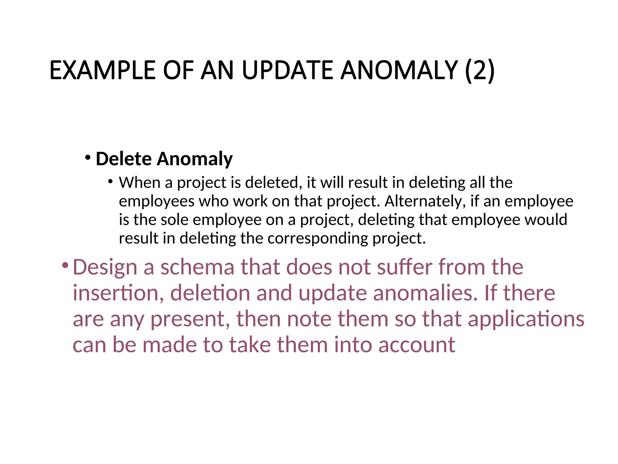 EXAMPLE OF AN UPDATE ANOMALY (2) • Delete Anomaly • When a project is deleted, it will result in deleting all the employees who work on that project. Alternately, if an employee is the sole employee on a project, deleting that employee would result in deleting the corresponding project. •Design a schema that does not suffer from the insertion, deletion and update anomalies. If there are any present, then note them so that applications can be made to take them into account 