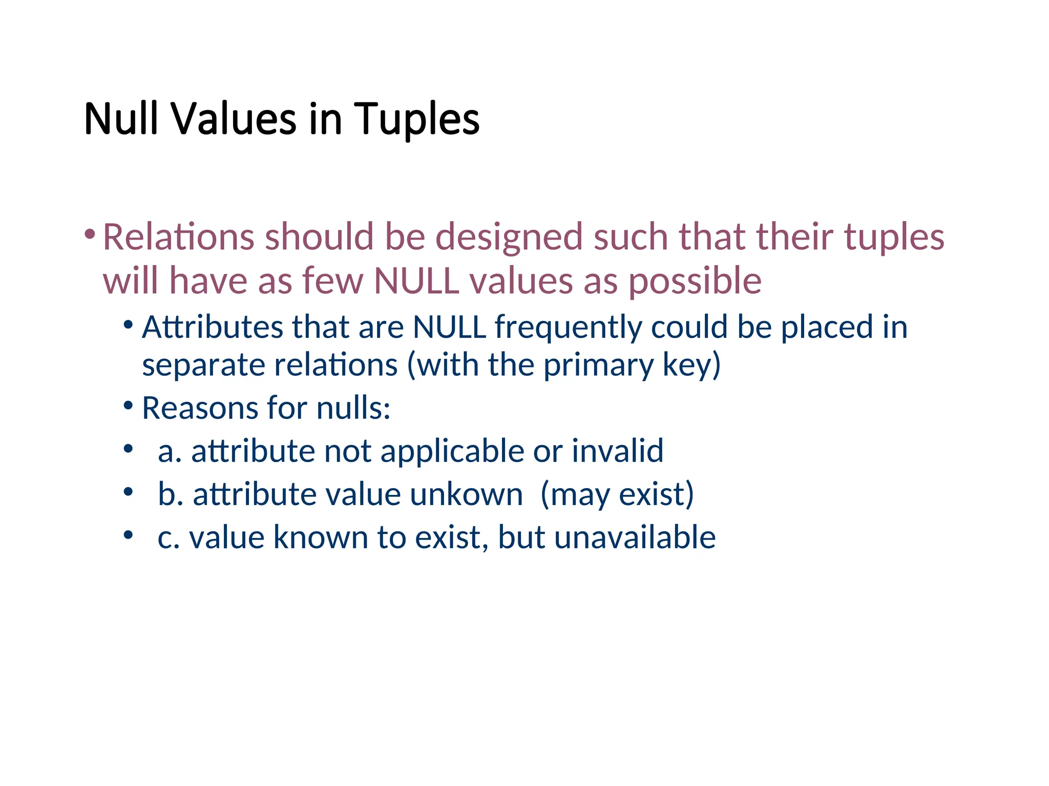 Null Values in Tuples •Relations should be designed such that their tuples will have as few NULL values as possible • Attributes that are NULL frequently could be placed in separate relations (with the primary key) • Reasons for nulls: • a. attribute not applicable or invalid • b. attribute value unkown (may exist) • c. value known to exist, but unavailable 