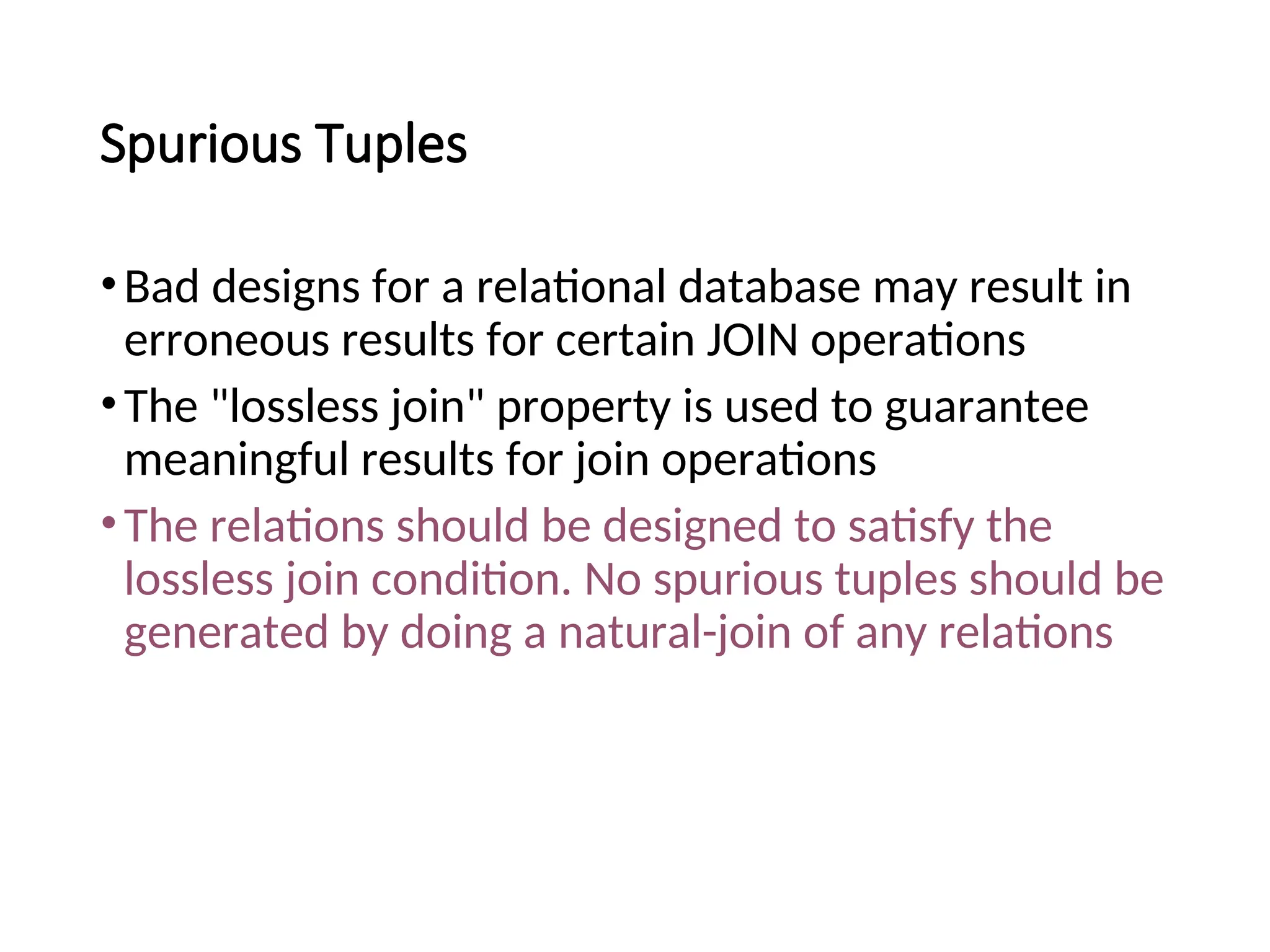 Spurious Tuples •Bad designs for a relational database may result in erroneous results for certain JOIN operations •The "lossless join" property is used to guarantee meaningful results for join operations •The relations should be designed to satisfy the lossless join condition. No spurious tuples should be generated by doing a natural-join of any relations 