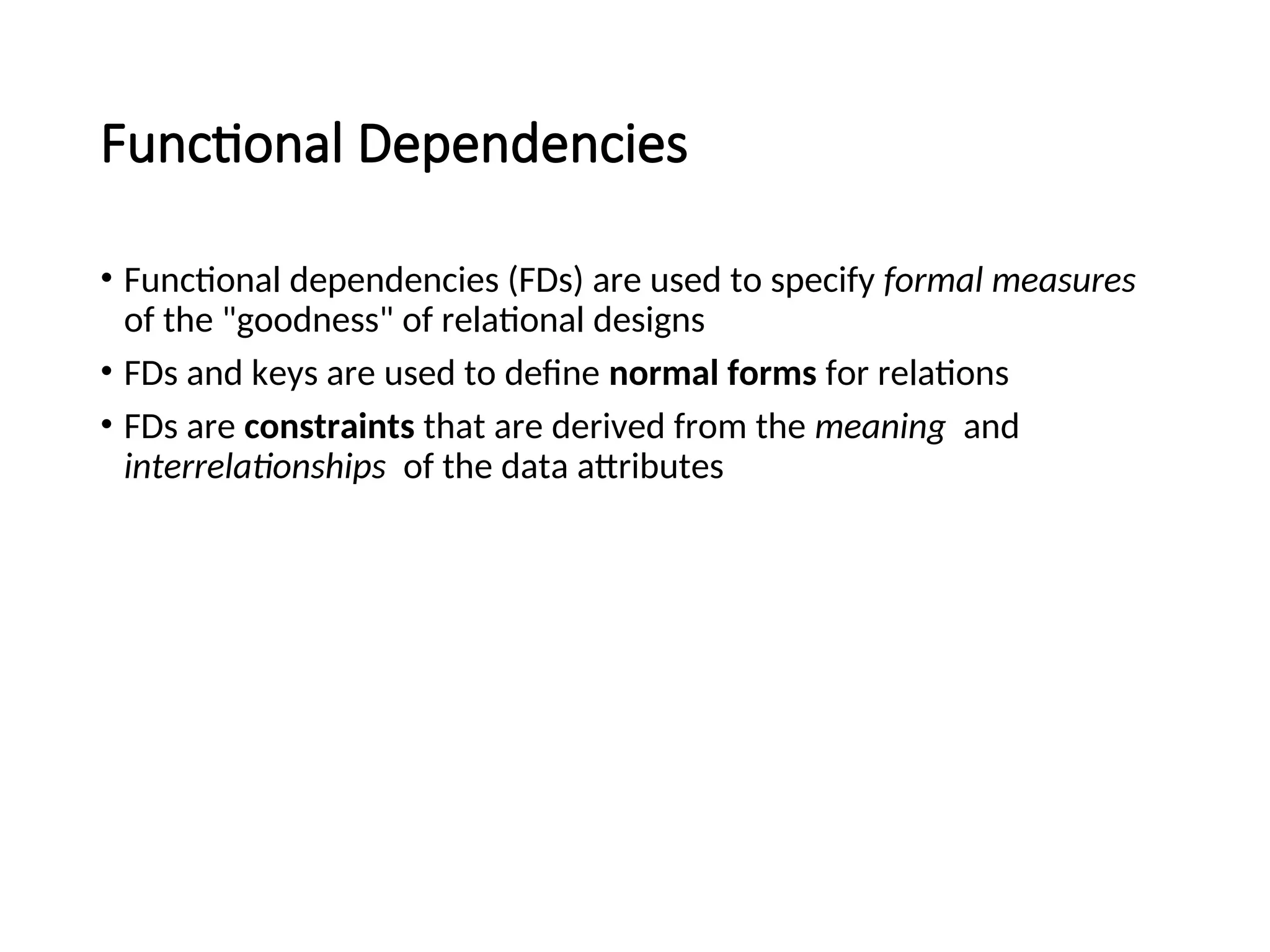 Functional Dependencies • Functional dependencies (FDs) are used to specify formal measures of the "goodness" of relational designs • FDs and keys are used to define normal forms for relations • FDs are constraints that are derived from the meaning and interrelationships of the data attributes 