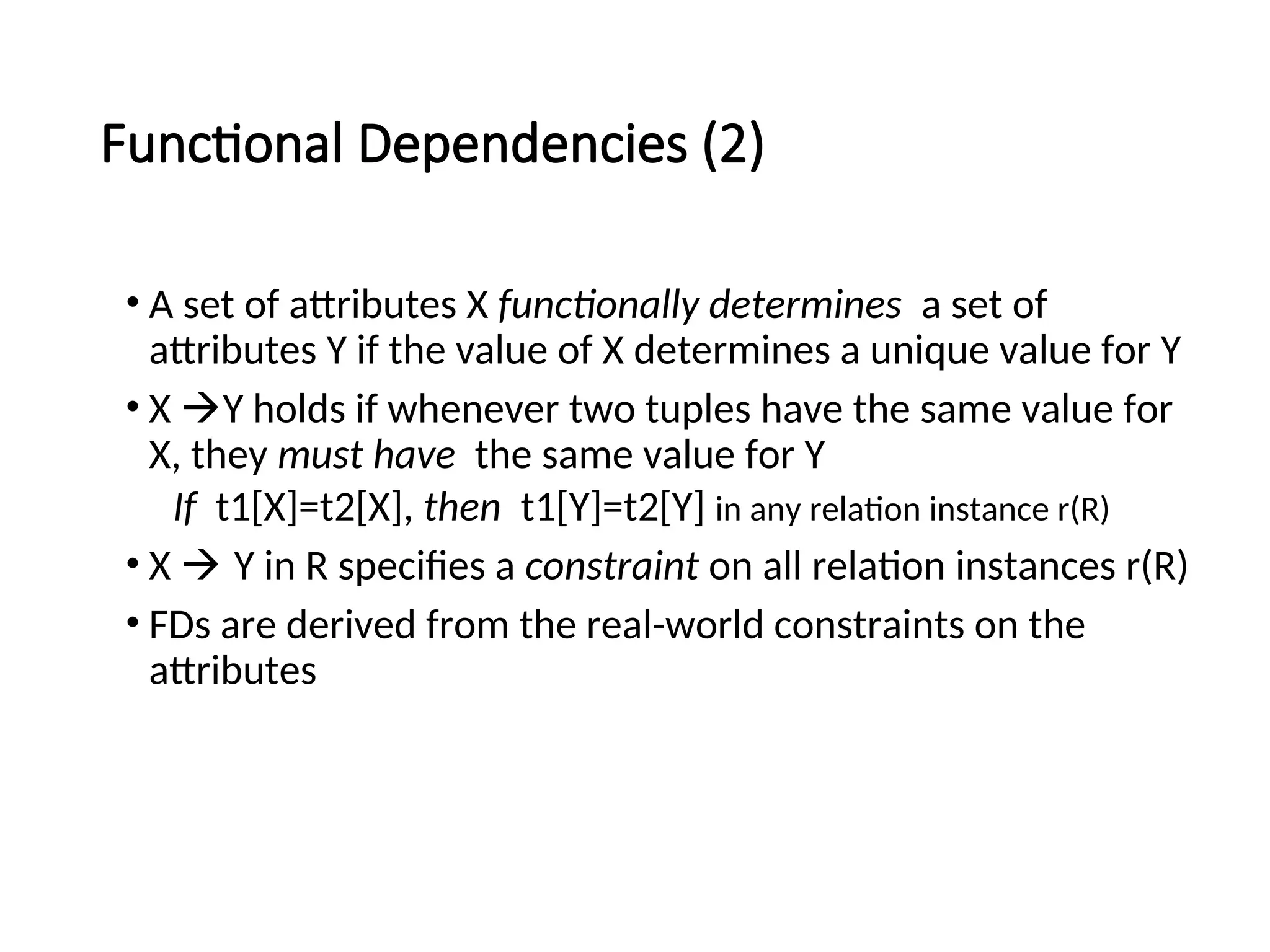 Functional Dependencies (2) • A set of attributes X functionally determines a set of attributes Y if the value of X determines a unique value for Y • X Y holds if whenever two tuples have the same value for X, they must have the same value for Y If t1[X]=t2[X], then t1[Y]=t2[Y] in any relation instance r(R) • X  Y in R specifies a constraint on all relation instances r(R) • FDs are derived from the real-world constraints on the attributes 