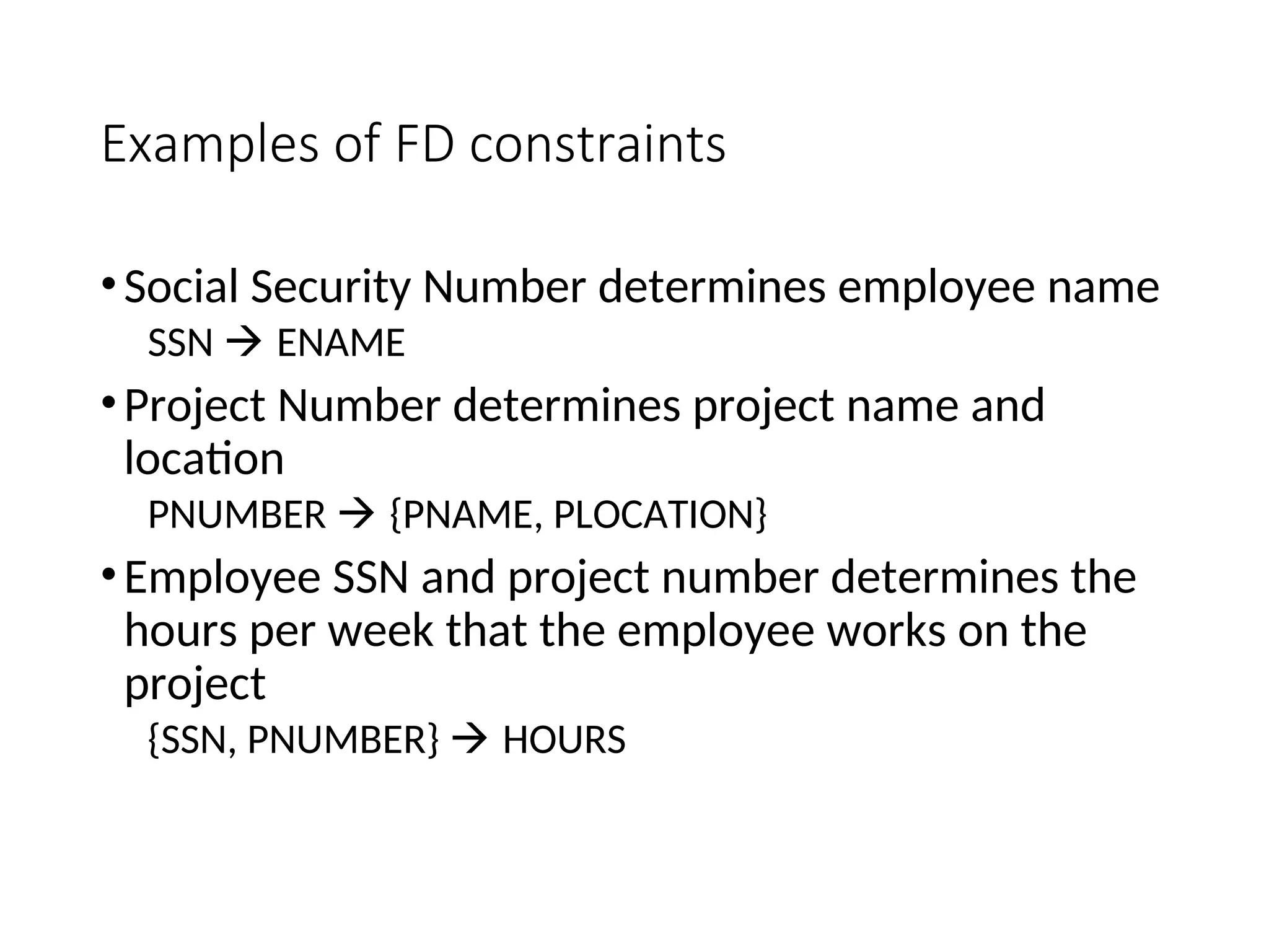 Examples of FD constraints •Social Security Number determines employee name SSN  ENAME •Project Number determines project name and location PNUMBER  {PNAME, PLOCATION} •Employee SSN and project number determines the hours per week that the employee works on the project {SSN, PNUMBER}  HOURS 