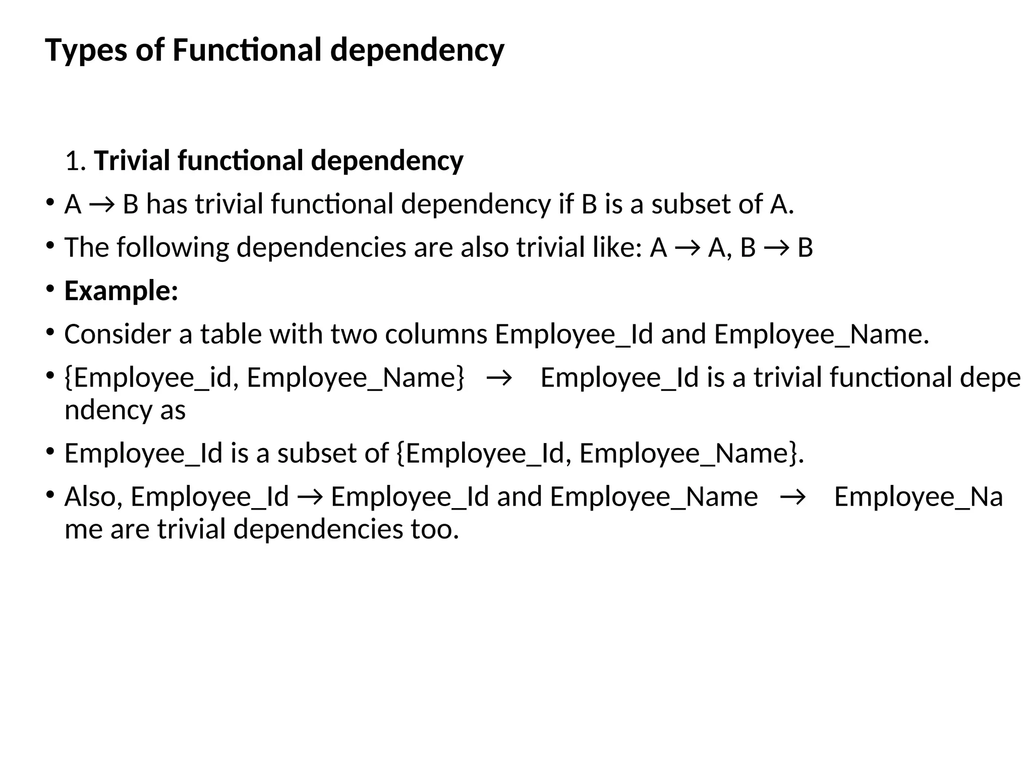 Types of Functional dependency 1. Trivial functional dependency • A → B has trivial functional dependency if B is a subset of A. • The following dependencies are also trivial like: A → A, B → B • Example: • Consider a table with two columns Employee_Id and Employee_Name. • {Employee_id, Employee_Name} → Employee_Id is a trivial functional depe ndency as • Employee_Id is a subset of {Employee_Id, Employee_Name}. • Also, Employee_Id → Employee_Id and Employee_Name → Employee_Na me are trivial dependencies too. 