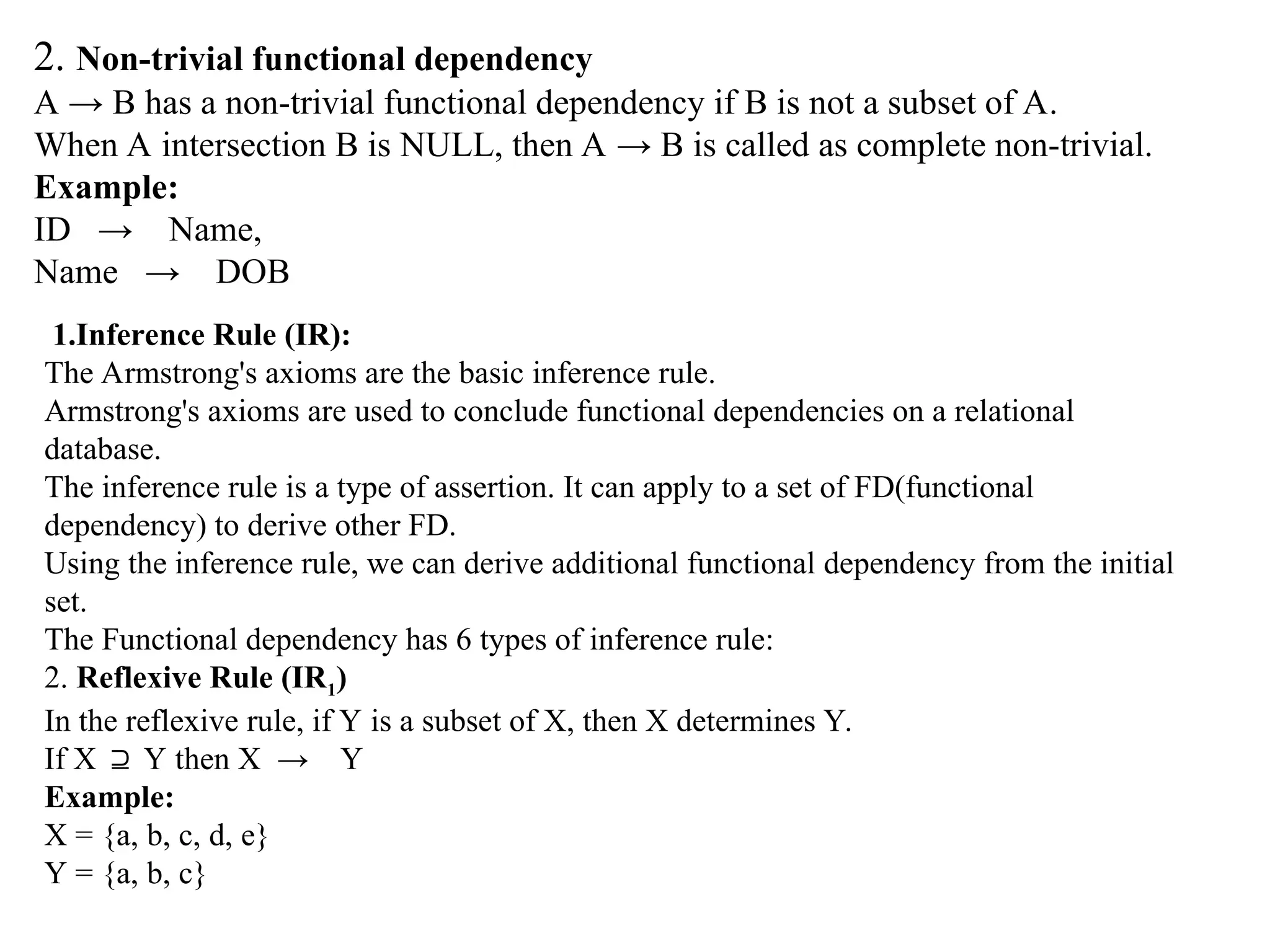 2. Non-trivial functional dependency A → B has a non-trivial functional dependency if B is not a subset of A. When A intersection B is NULL, then A → B is called as complete non-trivial. Example: ID → Name, Name → DOB 1.Inference Rule (IR): The Armstrong's axioms are the basic inference rule. Armstrong's axioms are used to conclude functional dependencies on a relational database. The inference rule is a type of assertion. It can apply to a set of FD(functional dependency) to derive other FD. Using the inference rule, we can derive additional functional dependency from the initial set. The Functional dependency has 6 types of inference rule: 2. Reflexive Rule (IR1) In the reflexive rule, if Y is a subset of X, then X determines Y. If X Y then X → Y ⊇ Example: X = {a, b, c, d, e} Y = {a, b, c} 