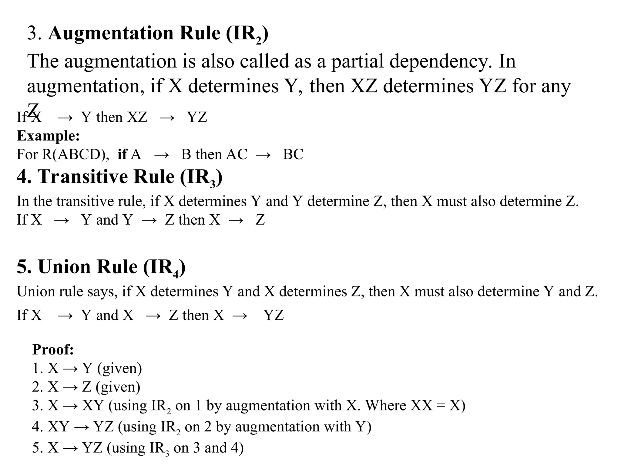 3. Augmentation Rule (IR2) The augmentation is also called as a partial dependency. In augmentation, if X determines Y, then XZ determines YZ for any Z If X → Y then XZ → YZ Example: For R(ABCD), if A → B then AC → BC 4. Transitive Rule (IR3) In the transitive rule, if X determines Y and Y determine Z, then X must also determine Z. If X → Y and Y → Z then X → Z 5. Union Rule (IR4) Union rule says, if X determines Y and X determines Z, then X must also determine Y and Z. If X → Y and X → Z then X → YZ Proof: 1. X → Y (given) 2. X → Z (given) 3. X → XY (using IR2 on 1 by augmentation with X. Where XX = X) 4. XY → YZ (using IR2 on 2 by augmentation with Y) 5. X → YZ (using IR3 on 3 and 4) 