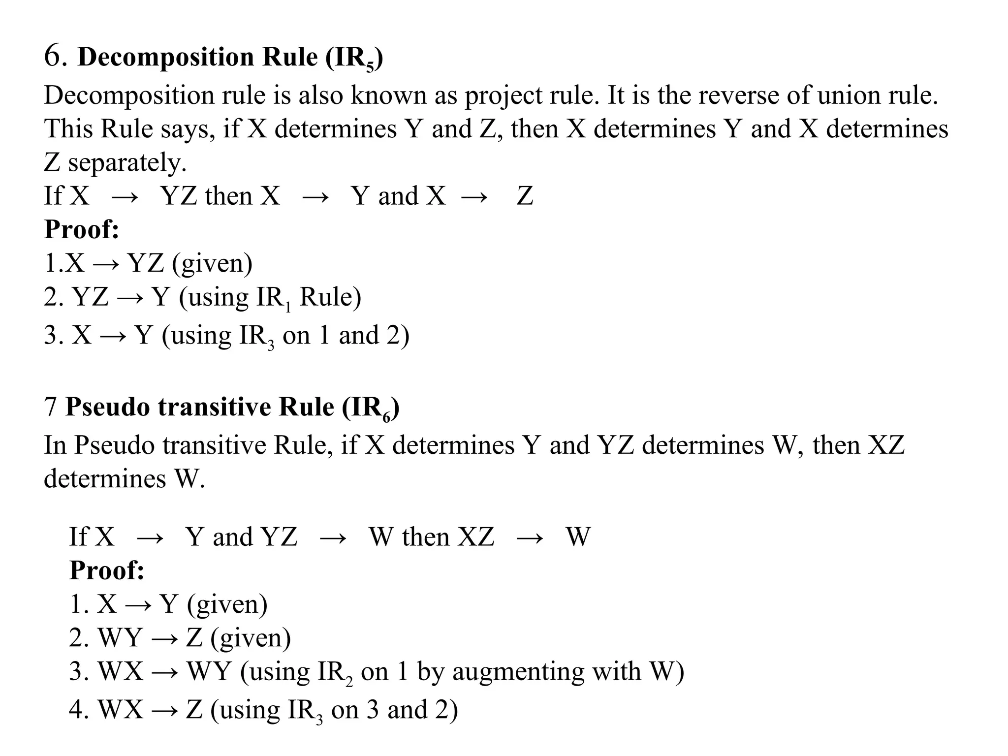 6. Decomposition Rule (IR5) Decomposition rule is also known as project rule. It is the reverse of union rule. This Rule says, if X determines Y and Z, then X determines Y and X determines Z separately. If X → YZ then X → Y and X → Z Proof: 1.X → YZ (given) 2. YZ → Y (using IR1 Rule) 3. X → Y (using IR3 on 1 and 2) 7 Pseudo transitive Rule (IR6) In Pseudo transitive Rule, if X determines Y and YZ determines W, then XZ determines W. If X → Y and YZ → W then XZ → W Proof: 1. X → Y (given) 2. WY → Z (given) 3. WX → WY (using IR2 on 1 by augmenting with W) 4. WX → Z (using IR3 on 3 and 2) 