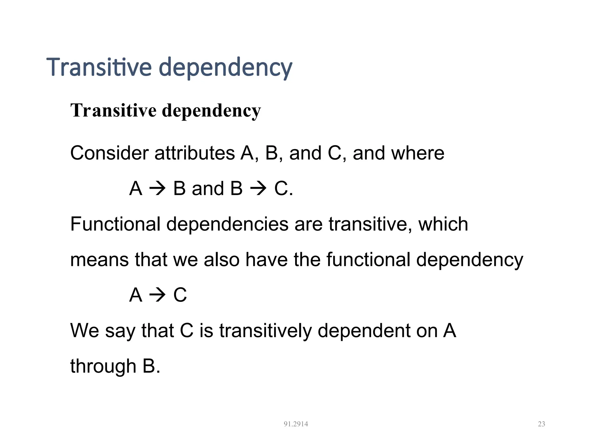 Transitive dependency 91.2914 23 Transitive dependency Consider attributes A, B, and C, and where A  B and B  C. Functional dependencies are transitive, which means that we also have the functional dependency A  C We say that C is transitively dependent on A through B. 