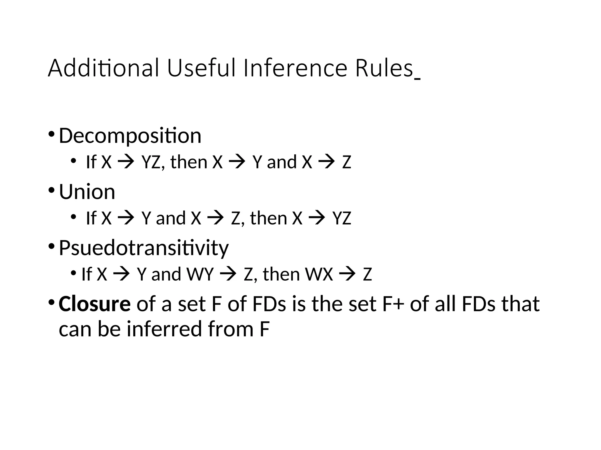 Additional Useful Inference Rules •Decomposition • If X  YZ, then X  Y and X  Z •Union • If X  Y and X  Z, then X  YZ •Psuedotransitivity • If X  Y and WY  Z, then WX  Z •Closure of a set F of FDs is the set F+ of all FDs that can be inferred from F 