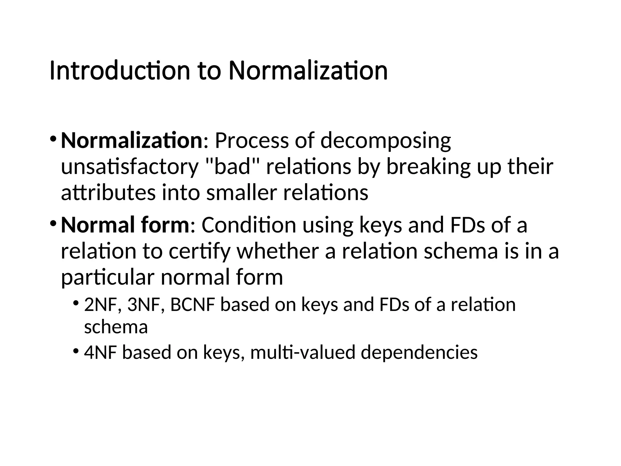 Introduction to Normalization •Normalization: Process of decomposing unsatisfactory "bad" relations by breaking up their attributes into smaller relations •Normal form: Condition using keys and FDs of a relation to certify whether a relation schema is in a particular normal form • 2NF, 3NF, BCNF based on keys and FDs of a relation schema • 4NF based on keys, multi-valued dependencies 