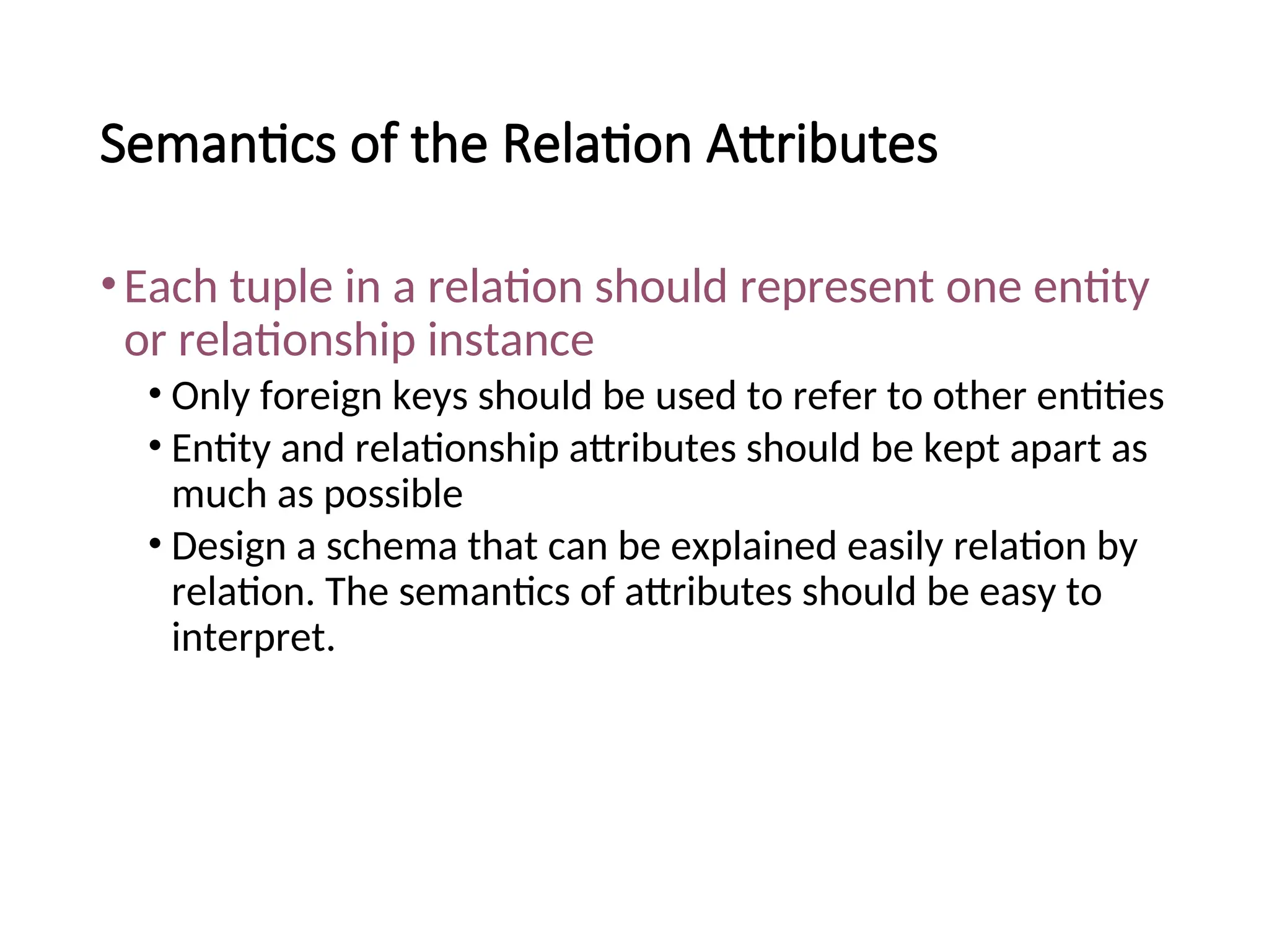 Semantics of the Relation Attributes •Each tuple in a relation should represent one entity or relationship instance • Only foreign keys should be used to refer to other entities • Entity and relationship attributes should be kept apart as much as possible • Design a schema that can be explained easily relation by relation. The semantics of attributes should be easy to interpret. 