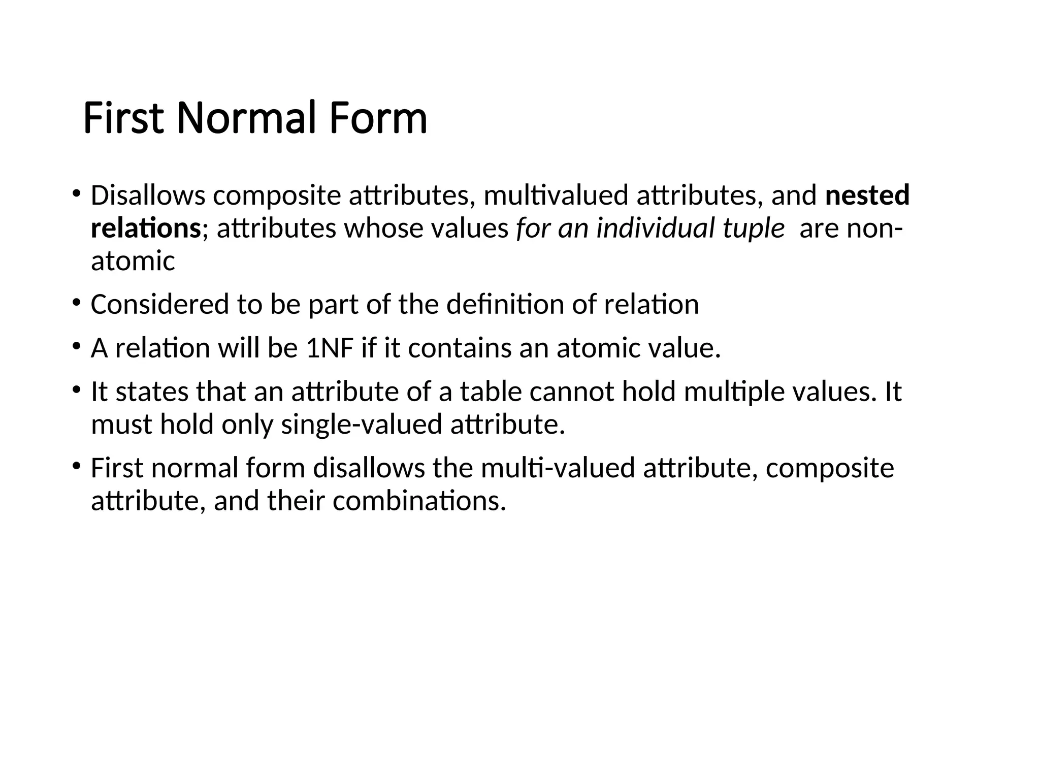 First Normal Form • Disallows composite attributes, multivalued attributes, and nested relations; attributes whose values for an individual tuple are non- atomic • Considered to be part of the definition of relation • A relation will be 1NF if it contains an atomic value. • It states that an attribute of a table cannot hold multiple values. It must hold only single-valued attribute. • First normal form disallows the multi-valued attribute, composite attribute, and their combinations. 