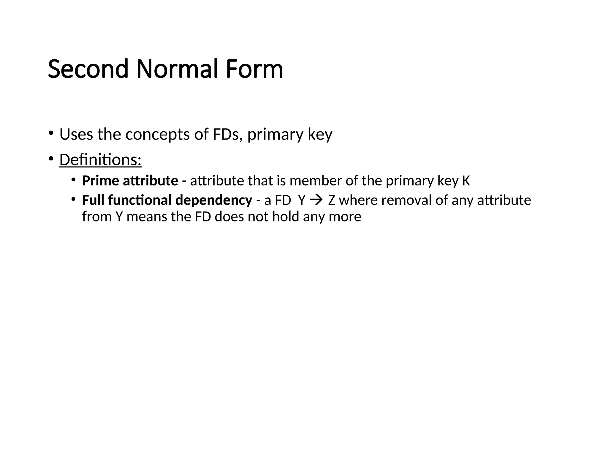 Second Normal Form • Uses the concepts of FDs, primary key • Definitions: • Prime attribute - attribute that is member of the primary key K • Full functional dependency - a FD Y  Z where removal of any attribute from Y means the FD does not hold any more 