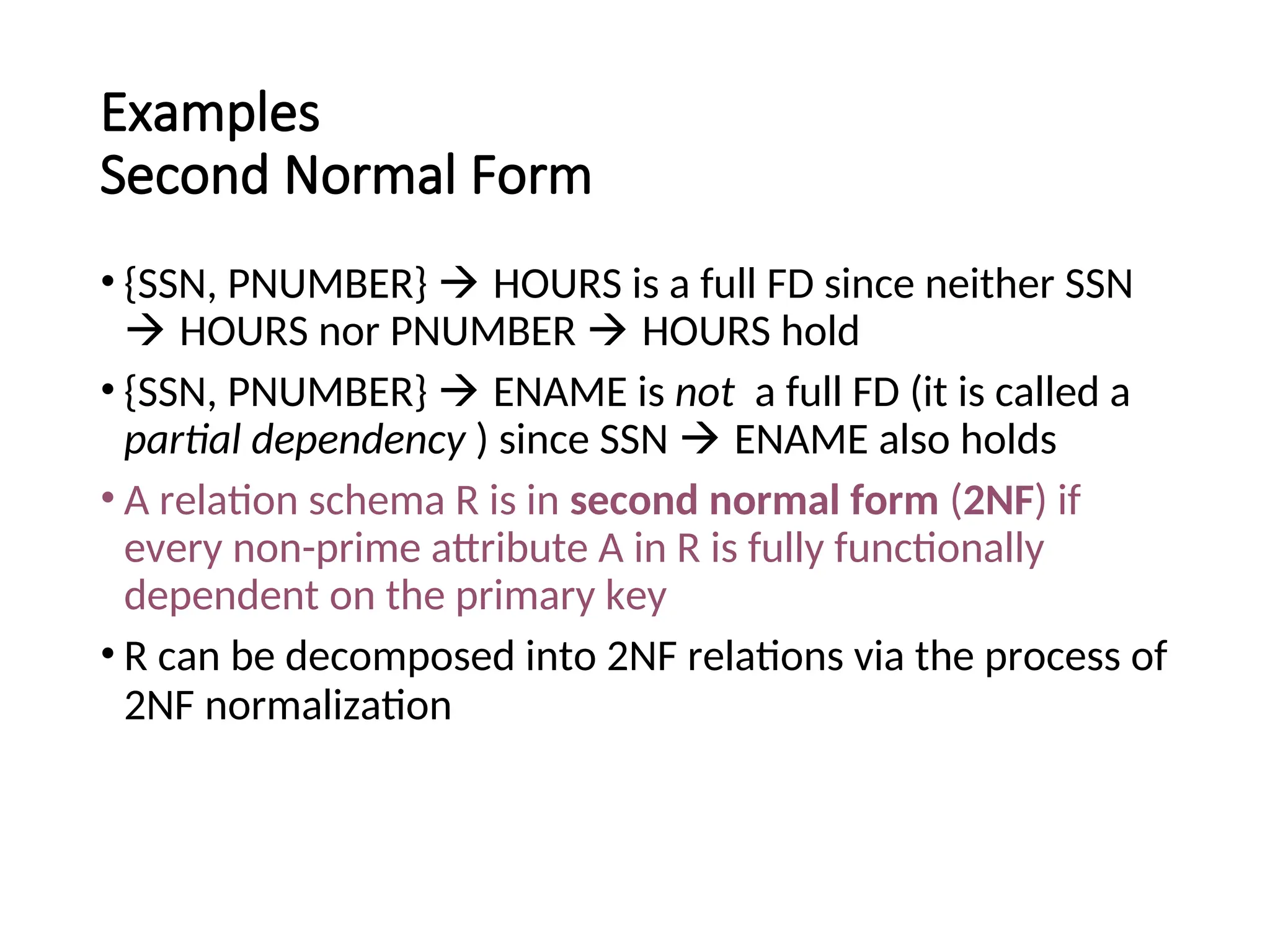 Examples Second Normal Form • {SSN, PNUMBER}  HOURS is a full FD since neither SSN  HOURS nor PNUMBER  HOURS hold • {SSN, PNUMBER}  ENAME is not a full FD (it is called a partial dependency ) since SSN  ENAME also holds • A relation schema R is in second normal form (2NF) if every non-prime attribute A in R is fully functionally dependent on the primary key • R can be decomposed into 2NF relations via the process of 2NF normalization 
