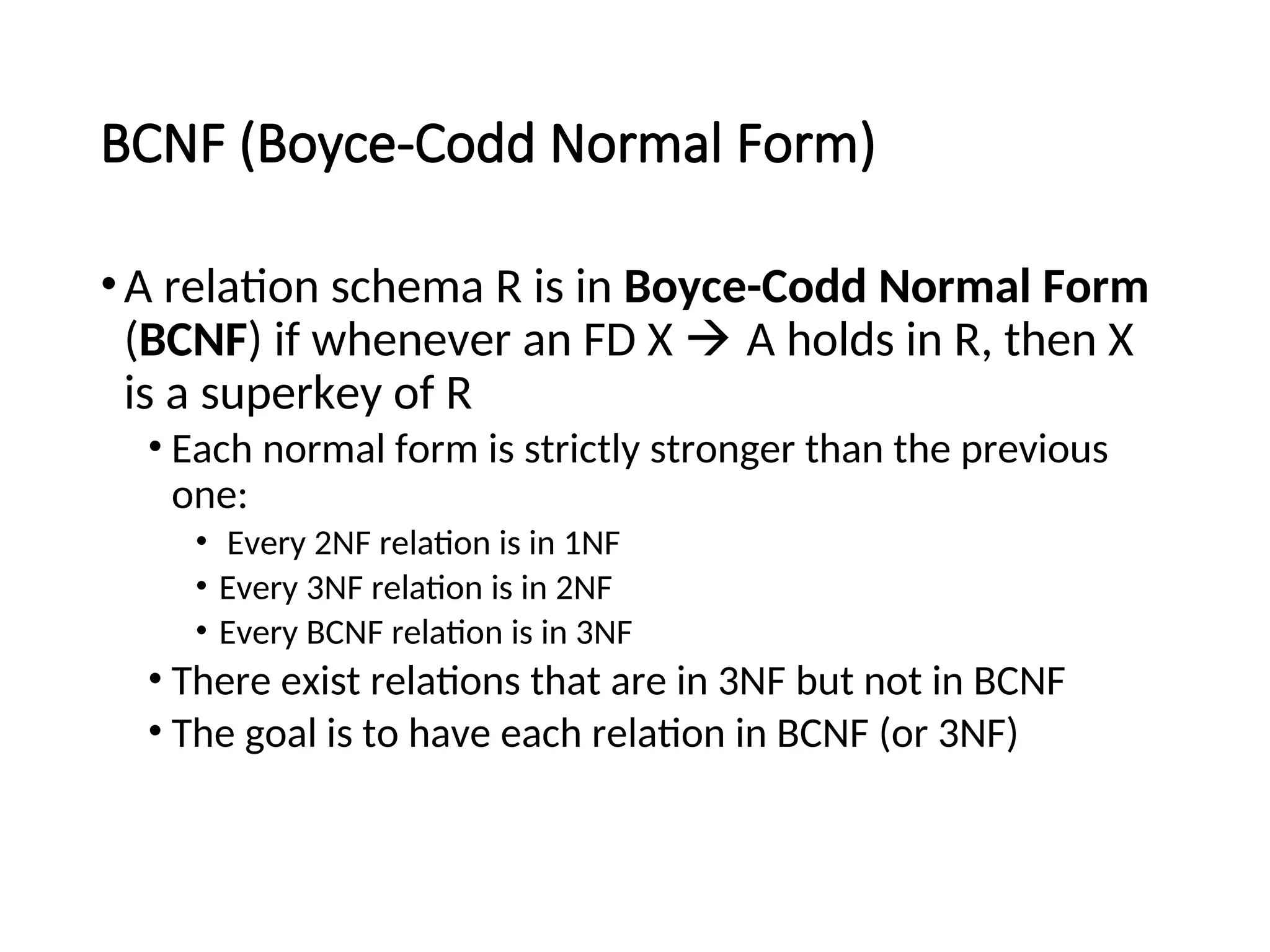 BCNF (Boyce-Codd Normal Form) •A relation schema R is in Boyce-Codd Normal Form (BCNF) if whenever an FD X  A holds in R, then X is a superkey of R • Each normal form is strictly stronger than the previous one: • Every 2NF relation is in 1NF • Every 3NF relation is in 2NF • Every BCNF relation is in 3NF • There exist relations that are in 3NF but not in BCNF • The goal is to have each relation in BCNF (or 3NF) 