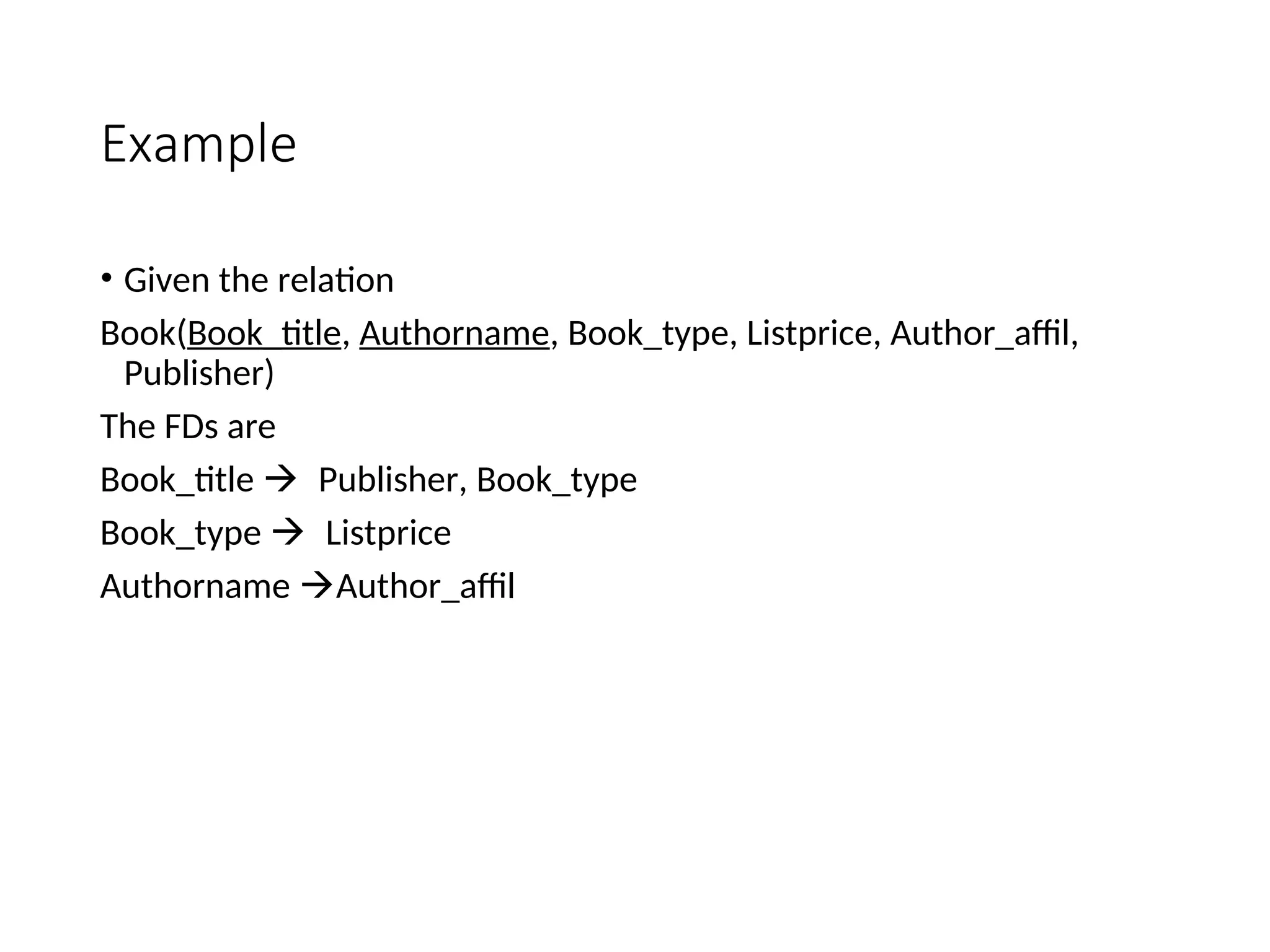 Example • Given the relation Book(Book_title, Authorname, Book_type, Listprice, Author_affil, Publisher) The FDs are Book_title Publisher, Book_type Book_type Listprice Authorname Author_affil 