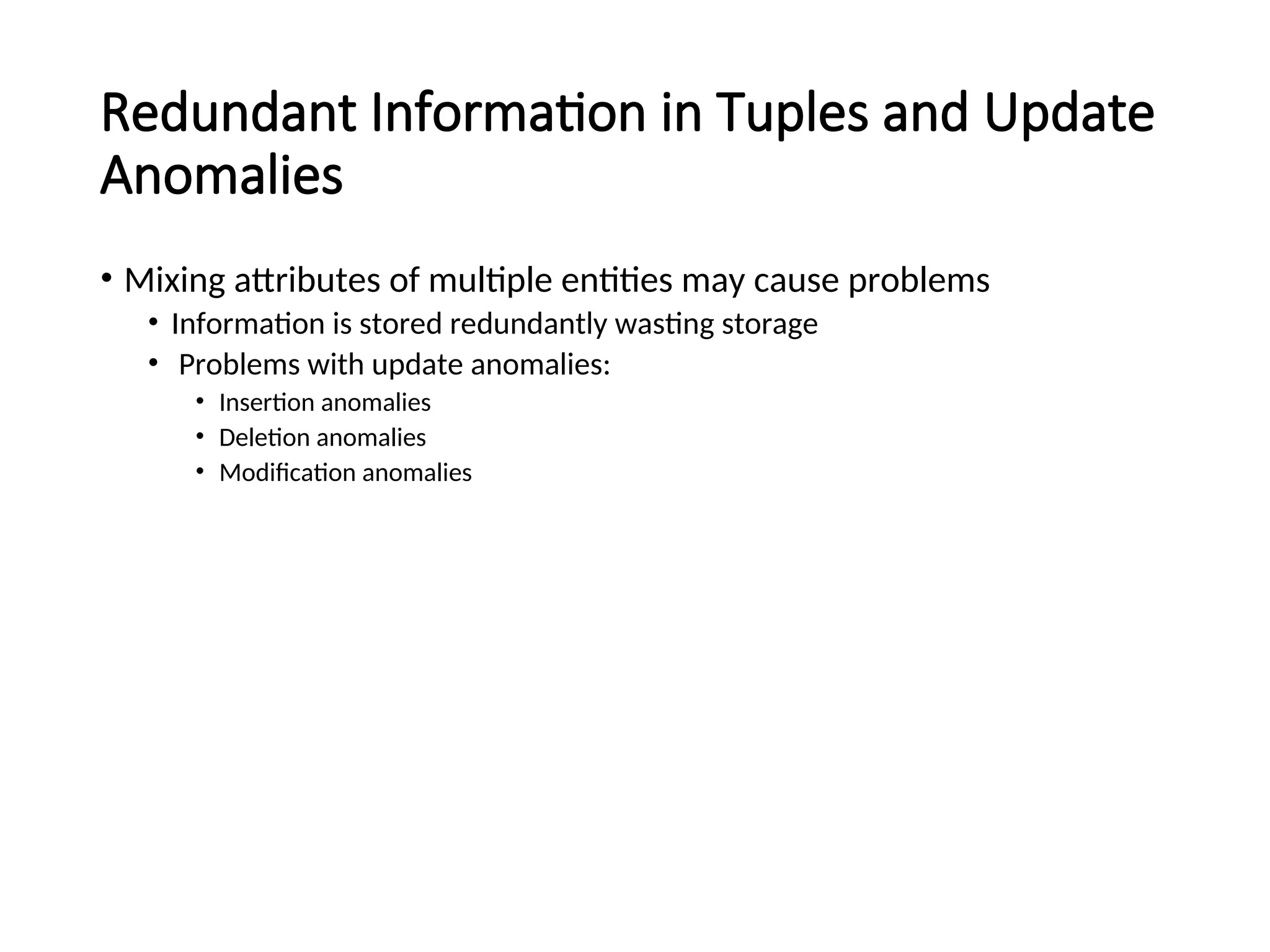 Redundant Information in Tuples and Update Anomalies • Mixing attributes of multiple entities may cause problems • Information is stored redundantly wasting storage • Problems with update anomalies: • Insertion anomalies • Deletion anomalies • Modification anomalies 