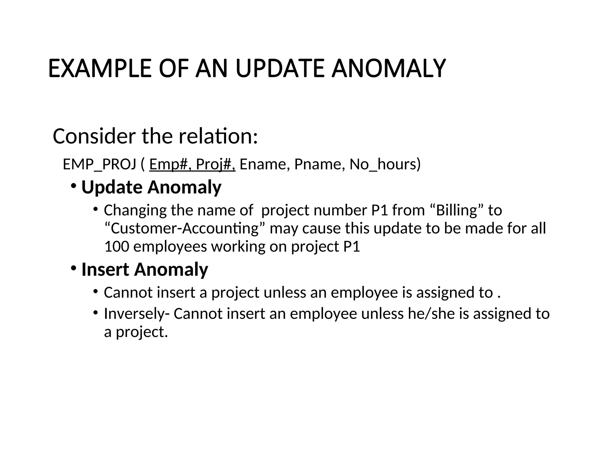 EXAMPLE OF AN UPDATE ANOMALY Consider the relation: EMP_PROJ ( Emp#, Proj#, Ename, Pname, No_hours) • Update Anomaly • Changing the name of project number P1 from “Billing” to “Customer-Accounting” may cause this update to be made for all 100 employees working on project P1 • Insert Anomaly • Cannot insert a project unless an employee is assigned to . • Inversely- Cannot insert an employee unless he/she is assigned to a project. 