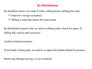 Re-Distribution
Re-distribute entries of a node N with a sibling before splitting the node.
 Improves average occupancy
 Sibling is node that shares the same parent
Re-distribution requires that we retrieve sibling nodes, check for space. If
sibling full, need to split anyways!
Useful in limited scenarios
If leaf node is being split, we need to re-adjust the double-linked list pointers.
Retrieving siblings anyways, so no overhead!
 